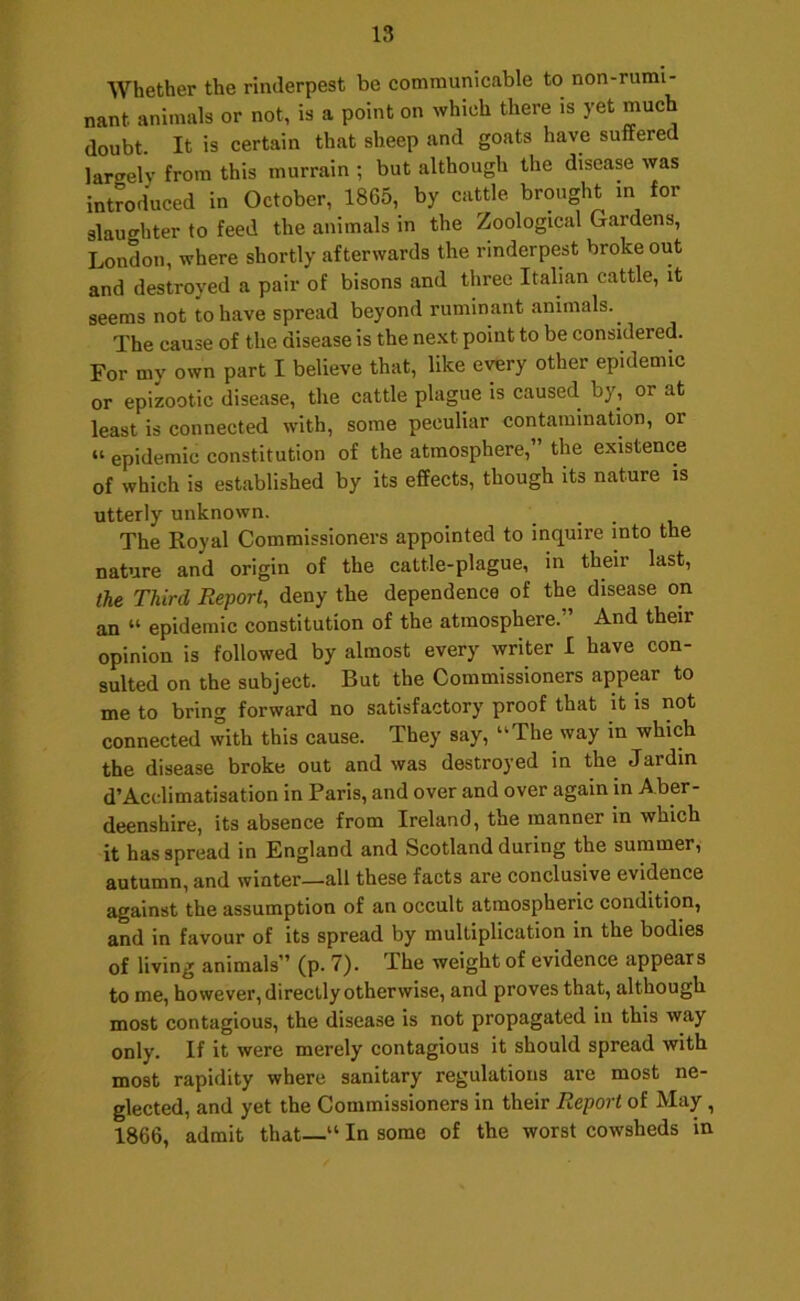 Whether the rinderpest be communicable to non-rumi- nant animals or not, is a point on which there is yet much doubt. It is certain that sheep and goats have suffered largely from this murrain ; but although the disease was introduced in October, 1865, by cattle brmight in for slaughter to feed the animals in the Zoological Gardens, London, where shortly afterwards the rinderpest broke out and destroyed a pair of bisons and three Italian cattle, it seems not to have spread beyond ruminant animals.^ The cause of the disease is the next point to be considered. For my own part I believe that, like every other epidemic or epizootic disease, the cattle plague is caused by, or at least is connected with, some peculiar contamination, or “ epidemic constitution of the atmosphere,” the existence of which is established by its effects, though its nature is utterly unknown. The Royal Commissioners appointed to inquire into the nature and origin of the cattle-plague, in their last, the Third Report, deny the dependence of the disease on an “ epidemic constitution of the atmosphere.” And their opinion is followed by almost every writer I have con- sulted on the subject. But the Commissioners appear to me to bring forward no satisfactory proof that it is not connected with this cause. They say, “The way in which the disease broke out and was destroyed in the Jardin d’Acclimatisation in Paris, and over and over again in Aber- deenshire, its absence from Ireland, the manner in which it has spread in England and Scotland during the summer, autumn, and winter—all these facts are conclusive evidence against the assumption of an occult atmospheric condition, and in favour of its spread by multiplication in the bodies of living animals” (p. 7). The weight of evidence appears to me, however, directly otherwise, and proves that, although most contagious, the disease is not propagated in this way only. If it were merely contagious it should spread with most rapidity where sanitary regulations are most ne- glected, and yet the Commissioners in their Report of May, 1866, admit that—“ In some of the worst cowsheds in