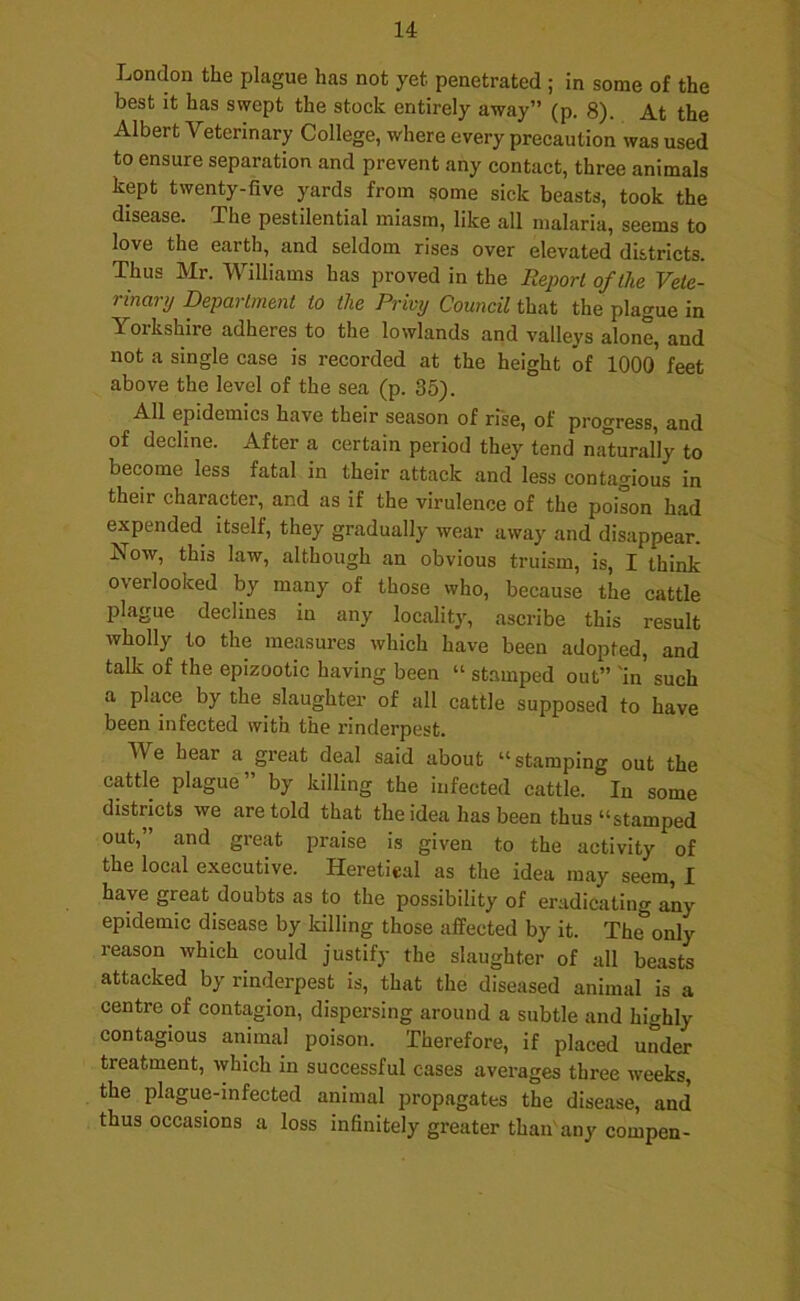 London the plague has not yet penetrated ; in some of the best it has swept the stock entirely away” (p. 8). At the Albert Veterinary College, where every precaution was used to ensure separation and prevent any contact, three animals kept twenty-five yards from some sick beasts, took the disease. The pestilential miasm, like all malaria, seems to love the earth, and seldom rises over elevated districts. Thus Mr. Williams has proved in the Report of the Vete- rinary Department to the Privy Council that the plague in Yorkshire adheres to the lowlands and valleys alone, and not a single case is recorded at the height of 1000 feet above the level of the sea (p. 35). All epidemics have their season of rise, of progress, and of decline. After a certain period they tend naturally to become less fatal in their attack and less contagious in their character, and as if the virulence of the poison had expended itself, they gradually wear away and disappear. Now, this law, although an obvious truism, is, I think overlooked by many of those who, because the cattle plague declines in any locality, ascribe this result wholly to the measures which have been adopted, and talk of the epizootic having been “ stamped out” 'in such a place by the slaughter of all cattle supposed to have been infected with the rinderpest. We hear a great deal said about “stamping out the cattle plague ’ by killing the infected cattle. In some districts we are told that the idea has been thus “stamped out,” and great praise is given to the activity of the local executive. Heretical as the idea may seem, I have great doubts as to the possibility of eradicating any epidemic disease by killing those affected by it. The only reason which could justify the slaughter of all beasts attacked by rinderpest is, that the diseased animal is a centre of contagion, dispersing around a subtle and highly contagious animal poison. Therefore, if placed under treatment, which in successful cases averages three weeks the plague-infected animal propagates the disease, and thus occasions a loss infinitely greater than'any compen-