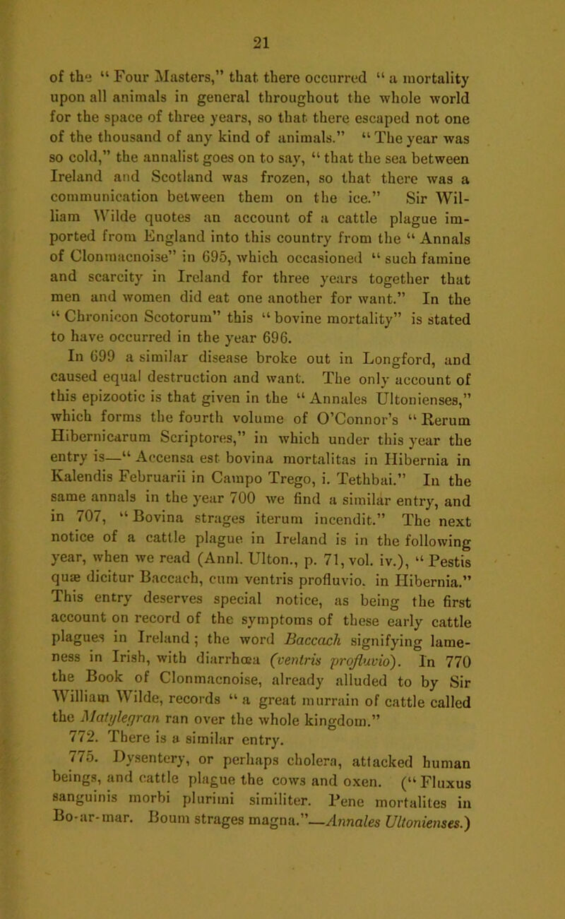 of the “ Four Masters,” that there occurred “ a mortality upon all animals in general throughout the whole world for the space of three years, so that there escaped not one of the thousand of any kind of animals.” “Theyear was so cold,” the annalist goes on to say, “ that the sea between Ireland and Scotland was frozen, so that there was a communication between them on the ice.” Sir Wil- liam Wilde quotes an account of a cattle plague im- ported from England into this country from the “ Annals of Clontuacnoise” in 695, which occasioned “ such famine and scarcity in Ireland for three years together that men and women did eat one another for want.” In the “ Chronicon Scotorum” this “ bovine mortality” is stated to have occurred in the year 696. In 699 a similar disease broke out in Longford, and caused equal destruction and want. The only account of this epizootic is that given in the “ Annales Ultonienses,” which forms the fourth volume of O’Connor’s “ Eerum Hibernicarum Scriptores,” in which under this year the entry is—“ Accensa est bovina mortalitas in Hibernia in Kalendis Februarii in Campo Trego, i. Tethbai.” In the same annals in the year 700 we find a similar entry, and in 707, “Bovina strages iterum incendit.” The next notice of a cattle plague in Ireland is in the following year, when we read (Annl. Ulton., p. 71, vol. iv.), “ Pestis qum dicitur Baccach, cum ventris profluvlo. in Hibernia.” This entry deserves special notice, as being the first account on record of the symptoms of these early cattle plagues in Ireland ; the word Baccach signifying lame- ness in Irish, with diarrhoea (ventris prqfluvio). In 770 the Book of Clonmacnoise, already alluded to by Sir William Wilde, records “a great murrain of cattle called the Matylepran ran over the whole kingdom.” 772. There is a similar entry. 775. Dysentery, or perhaps cholera, attacked human beings, and cattle plague the cows and oxen. (“Fluxus sanguinis morbi plurimi similiter. Pene mortalites in Bo-ar-mar. Bourn strages magna.”—Annales Ultonienses.)