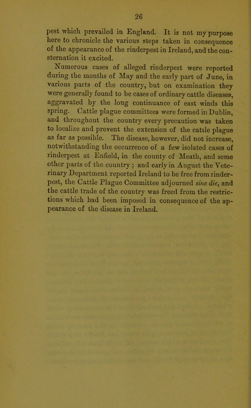 pest whicli prevailed in England. It is not my purpose here to chronicle the various steps taken in consequence of the appearance of the rinderpest in Ireland, and the con- sternation it excited. Numerous cases of alleged rinderpest were reported during the months of May and the early part of June, in various parts of the country, but on examination they were generally found to be cases of ordinary cattle diseases, aggravated by the long continuance of east winds this spring. Cattle plague committees were formed in Dublin, and throughout the country every precaution was taken to localize and prevent the extension of the cattle plague as far as possible. The disease, however, did not increase, notwithstanding the occurrence of a few isolated cases of rinderpest at Enfield, in the county of Meath, and some other parts of the country ; and early in August the Vete- rinary Department reported Ireland to be free from rinder- pest, the Cattle Plague Committee adjourned sine die, and the cattle trade of the country was freed from the restric- tions which had been imposed in consequence of the ap- pearance of the disease in Ireland.