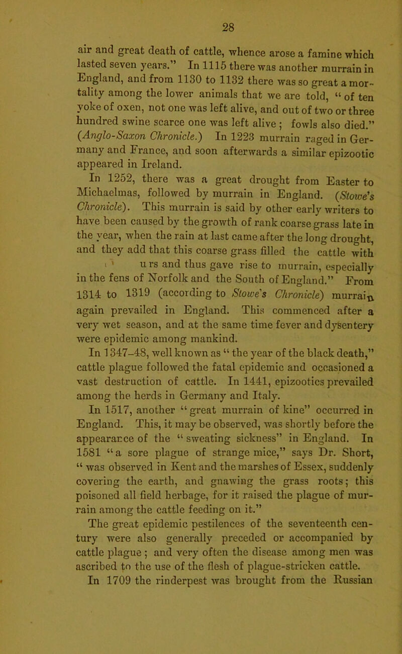 air and great death of cattle, whence arose a famine which lasted seven years. In 1115 there was another murrain in England, and from 1130 to 1132 there was so great a mor- tality among the lower animals that we are told, “ of ten yoke of oxen, not one was left alive, and out of two or three hundred swine scarce one was left alive ; fowls also died.” {Anglo-Saxon Chronicle.) In 1223 murrain raged in Ger- many and France, and soon afterwards a similar epizootic appeared in Ireland. In 1252, there was a great drought from Easter to Michaelmas, followed by murrain in England. (Stowe's Chronicle). This murrain is said by other early writers to have been caused by the growth of rank coarse grass late in the year, when the rain at last came after the long drought, and they add that this coarse grass filled the cattle with I ■> urs and thus gave rise to murrain, especially in the fens of Norfolk and the South of England.” From 1314 to 1319 (according to Stowe's Chronicle) murraitx again prevailed in England. This commenced after a very wet season, and at the same time fever and dysentery were epidemic among mankind. In 1347-48, well known as “ the year of the black death,” cattle plague followed the fatal epidemic and occasioned a vast destruction of cattle. In 1441, epizootics prevailed among the herds in Germany and Italy. In 1517, another “ great murrain of kine” occurred in England. This, it may be observed, was shortly before the appearance of the “ sweating sickness” in England. In 1581 “ a sore plague of strange mice,” says Dr. Short, “ was observed in Kent and the marshes of Essex, suddenly covering the earth, and gnawing the grass roots; this poisoned all field herbage, for it raised the plague of mur- rain among the cattle feeding on it.” The great epidemic pestilences of the seventeenth cen- tury were also generally preceded or accompanied by cattle plague ; and very often the disease among men was ascribed to the use of the flesh of plague-stricken cattle. • In 1709 the rinderpest was brought from the Russian