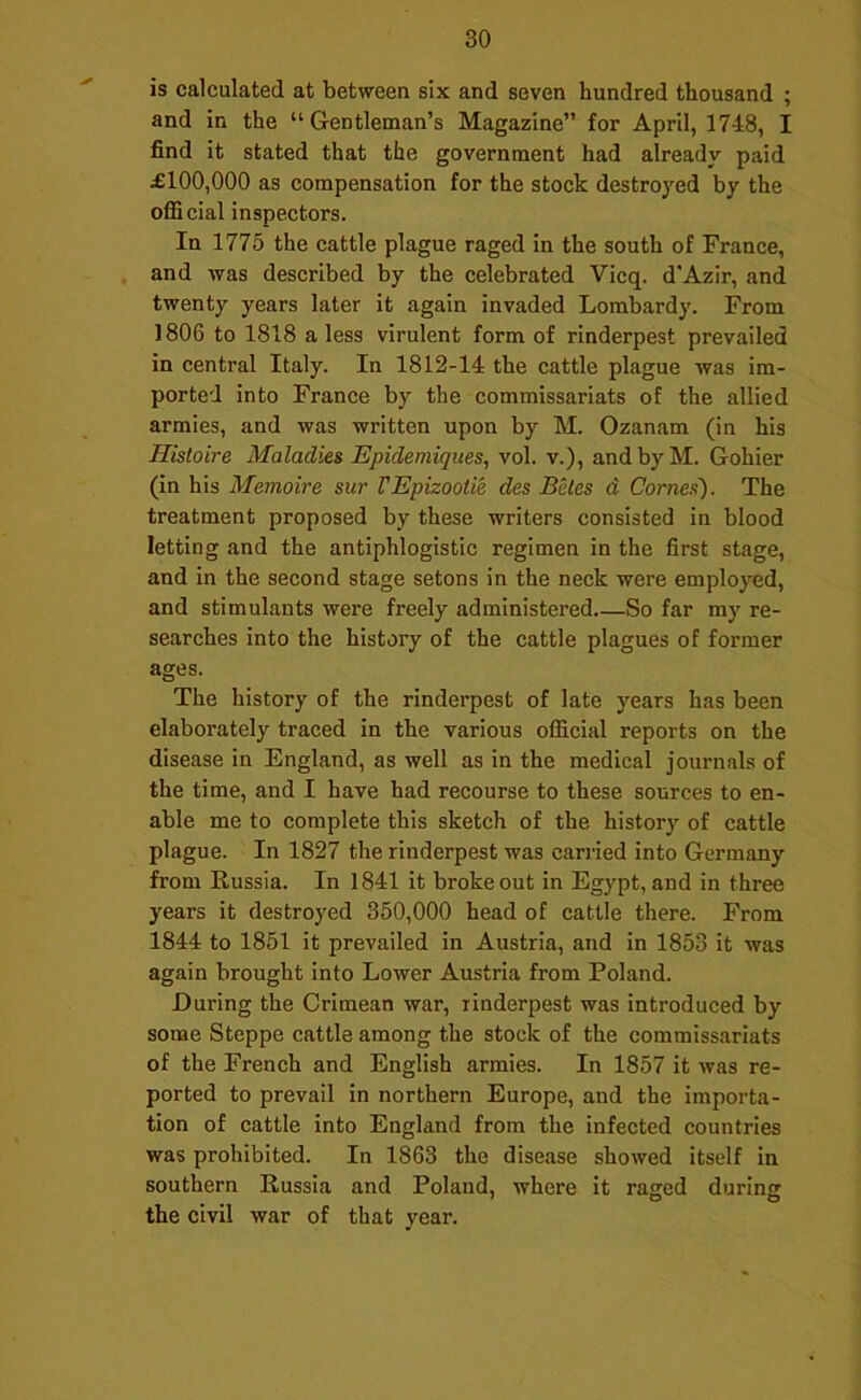 is calculated at between six and seven hundred thousand ; and in the “Gentleman’s Magazine” for April, 1748, I find it stated that the government had already paid £100,000 as compensation for the stock destroyed by the ofBcial inspectors. In 1775 the cattle plague raged in the south of France, and was described by the celebrated Vicq. d’Azir, and twenty years later it again invaded Lombardy. From 1806 to 1818 a less virulent form of rinderpest prevailed in central Italy. In 1812-14 the cattle plague was im- ported into France by the commissariats of the allied armies, and was written upon by M. Ozanam (in his Histoire Maladies Epidemiqiies, vol. v.), and by M. Gohier (in his Memoire sur VEpizootie des Beles d Comes). The treatment proposed by these writers consisted in blood letting and the antiphlogistic regimen in the first stage, and in the second stage setons in the neck were employed, and stimulants were freely administered So far my re- searches into the history of the cattle plagues of former ages. The history of the rinderpest of late years has been elaborately traced in the various official reports on the disease in England, as well as in the medical journals of the time, and I have had recourse to these sources to en- able me to complete this sketch of the history of cattle plague. In 1827 the rinderpest was cari-ied into Germany from Russia. In 1841 it broke out in Egypt, and in three years it destroyed 350,000 head of cattle there. From 1844 to 1851 it prevailed in Austria, and in 1853 it was again brought into Lower Austria from Poland. During the Crimean war, rinderpest was introduced by some Steppe cattle among the stock of the commissariats of the French and English armies. In 1857 it was re- ported to prevail in northern Europe, and the importa- tion of cattle into England from the infected countries was prohibited. In 1863 the disease showed itself in southern Russia and Poland, where it raged during the civil war of that year.