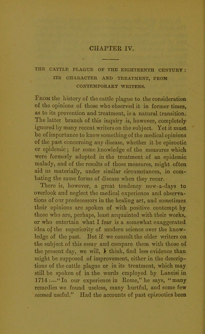 THE CATTLE PLAGUE OP THE EIGHTEENTH CENTURT : ITS CHARACTER AND TREATMENT, FROM CONTEMPORARY WRITERS. From the history of the cattle plague to the consideration of the opinions of those who observed it in former times, as to its prevention and treatment, is a natural transition. The latter branch of this inquiry is, however, completely ignored by many recent writers on the subject. Yet it must be of importance to know something of the medical opinions of the past concerning any disease, whether it be epizootic or epidemic ; for some knowledge of the measures which were formerly adopted in the treatment of an epidemic malady, and of the results of those measures, might often aid us materially, under similar circumstances, in com- bating the same forms of disease when they recur. There is, however, a great tendency now-a-days to overlook and neglect the medical experience and observa- tions of our predecessors in the healing art, and sometimes their opinions are spoken of with positive contempt by those who are, perhaps, least acquainted with their works, or who entertain what I fear is a somewhat exaggrerated idea o^ the superiority of modern science over the know- ledge of the past. But if we consult the older writers on the subject of this essay and compare them with those of the present day, we will, I think, find less evidence than might be supposed of improvement, either in the descrip- tions of the cattle plague or in its treatment, which may still be spoken of in the words employed by Lancisi in 1714;—“In our experience in Rome,” he says, “many remedies we found useless, many hurtful, and some few seemed useful.” Had the accounts of past epizootics been