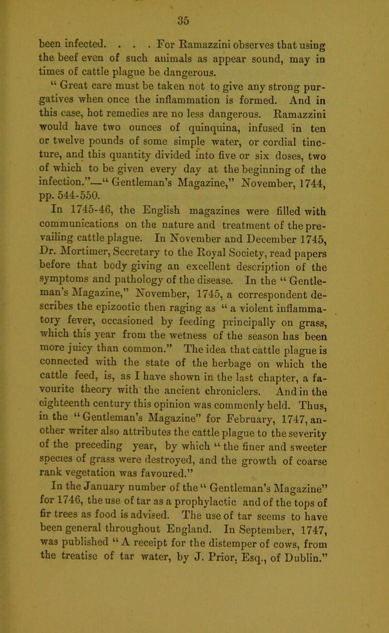 been infected. . . . For Ramazzini observes that using the beef even of such animals as appear sound, may in times of cattle plague be dangerous. “ Great care must be taken not to give any strong pur- gatives when once the inflammation is formed. And in this case, hot remedies are no less dangerous. Ramazzini would have two ounces of quinquina, infused in ten or twelve pounds of some simple water, or cordial tinc- ture, and this quantity divided into five or six doses, two of which to be given every day at the beginning of the infection.”—“Gentleman’s Magazine,” November, 1744, pp. 644-550. In 1745-46, the English magazines were filled with communications on the nature and treatment of the pre- vailing cattle plague. In November and December 1745, Dr. Mortimer, Secretary to the Royal Society, read papers before that body giving an excellent description of the symptoms and pathology of the disease. In the “ Gentle- man s Magazine,” November, 1745, a correspondent de- scribes the epizootic then raging as “ a violent inflamma- tory fever, occasioned by feeding principally on grass, which this year from the wetness of the season has been more juicy than common.” The idea that cattle plague is connected with the state of the herbage on which the cattle feed, is, as I have shown in the last chapter, a fa- vourite theory with the ancient chroniclers. And in the eighteenth century this opinion was commonly held. Thus, in the “ Gentleman’s Magazine” for February, 1747, an- other writer also attributes the cattle plague to the severity of the preceding year, by which “ the finer and sweeter species of grass were destroyed, and the growth of coarse rank vegetation was favoured.” In the January number of the “ Gentleman’s Magazine” for 1746, the use of tar as a prophylactic and of the tops of fir trees as food is advised. The use of tar seems to have been general throughout England. In September, 1747, was published “ A receipt for the distemper of cows, from the treatise of tar water, by J. Prior, Esq., of Dublin.”