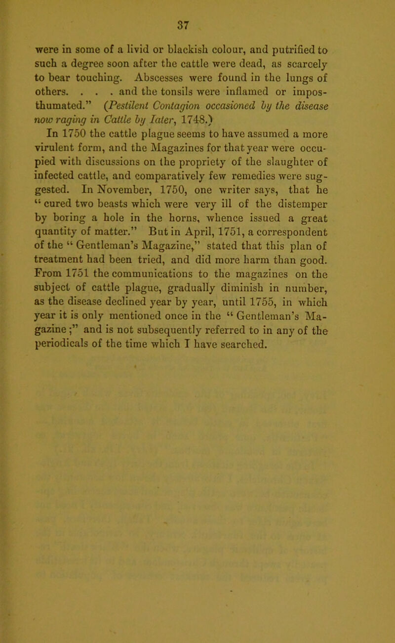 were in some of a livid or blackish colour, and putrified to such a degree soon after the cattle were dead, as scarcely to bear touching. Abscesses were found in the lungs of others. . . . and the tonsils were inflamed or impos- thumated.” (Pestilent Contagion occasioned hy the disease now raging in Cattle hy later, 1748.) In 1750 the cattle plague seems to have assumed a more virulent form, and the Magazines for that year were occu- pied with discussions on the propriety of the slaughter of infected cattle, and comparatively few remedies were sug- gested. In November, 1750, one writer says, that he “ cured two beasts which were very ill of the distemper by boring a hole in the horns, whence issued a great quantity of matter.” But in April, 1751, a correspondent of the “ Gentleman’s Magazine,” stated that this plan of treatment had been tried, and did more harm than good. From 1751 the communications to the magazines on the subject of cattle plague, gradually diminish in number, as the disease declined year by year, until 1755, in which year it is only mentioned once in the “ Gentleman’s Ma- gazine and is not subsequently referred to in any of the periodicals of the time which I have searched.