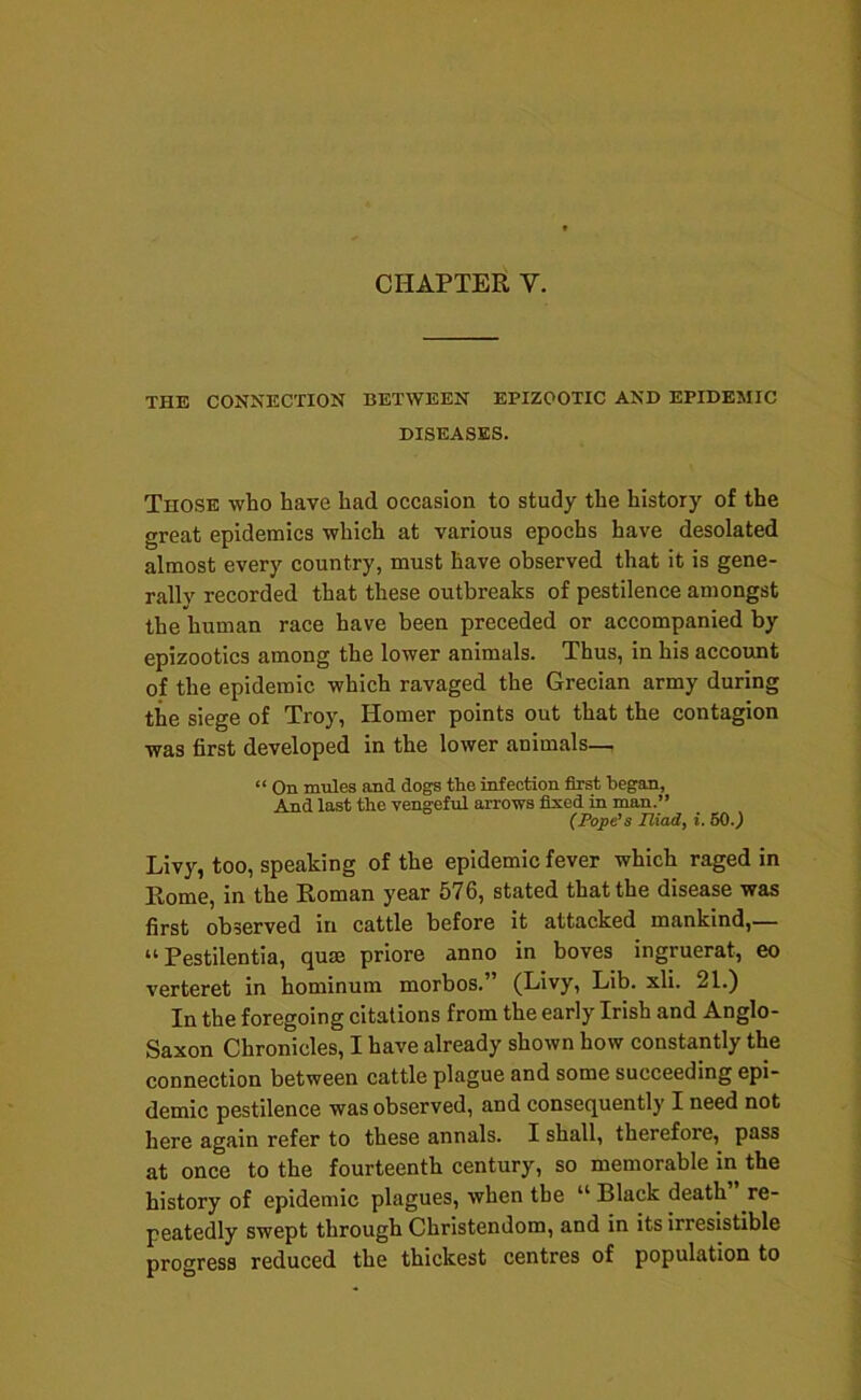 THE CONNECTION BETWEEN EPIZOOTIC AND EPIDEMIC DISEASES. Those who have had occasion to study the history of the great epidemics which at various epochs have desolated almost every country, must have observed that it is gene- rally recorded that these outbreaks of pestilence amongst the human race have been preceded or accompanied by epizootics among the lower animals. Thus, in his account of the epidemic which ravaged the Grecian army during the siege of Troy, Homer points out that the contagion was first developed in the lower animals— “ On mules and dogs the infection first began, And last the vengeful arrows fixed in man.” (Pope's niady i. 60.^ Livy, too, speaking of the epidemic fever which raged in Rome, in the Roman year 576, stated that the disease was first observed in cattle before it attacked mankind,— “ Pestilentia, quae priore anno in boves ingruerat, eo verteret in hominum morbos.” (Livy, Lib. xli. 21.) In the foregoing citations from the early Irish and Anglo- Saxon Chronicles, I have already shown how constantly the connection between cattle plague and some succeeding epi- demic pestilence was observed, and consequently I need not here again refer to these annals. I shall, therefore, pass at once to the fourteenth century, so memorable in the history of epidemic plagues, when the “ Black death re- peatedly swept through Christendom, and in its irresistible progress reduced the thickest centres of population to