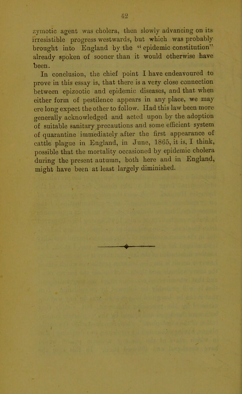 zymotic agent was cholera, then slowly advancing on its irresistible progress westwards, but which was probably brought into England by the “ epidemic constitution” already spoken of sooner than it would otherwise have been. In conclusion, the chief point I have endeavoured to prove in this essay is, that there is a veny close connection between epizootic and epidemic diseases, and that when either form of pestilence appears in any place, we may ere long expect the other to follow. Had this law been more generally acknowledged and acted upon by the adoption of suitable sanitary ^precautions and some efficient system of quarantine immediately after the first appearance of cattle plague in England, in June, 1865, it is, I think, possible that the mortality occasioned by epidemic cholera during the present autumn, both here and in England, might have been at least largely diminished. ♦ I