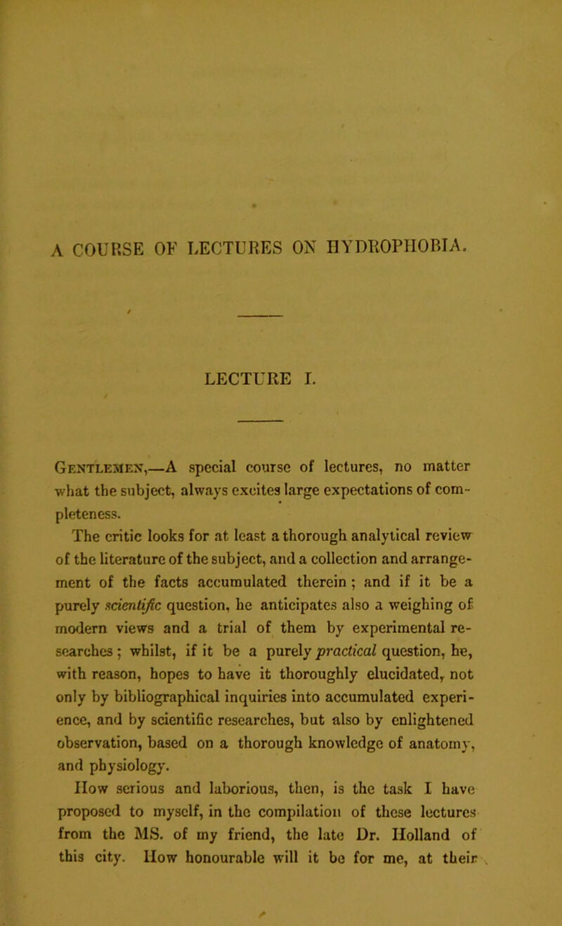 A COURSE OF LECTURES ON HYDROPHOBIA. LECTURE L Gentlemen,—A special course of lectures, no matter what the subject, always excites barge expectations of com- pleteness. The critic looks for at least a thorough analytical review of the literature of the subject, and a collection and arrange- ment of the facts accumulated therein ; and if it be a purely acientific question, he anticipates also a weighing of modern views and a trial of them by experimental re- searches ; whilst, if it be a purely practical question, he, with reason, hopes to have it thoroughly elucidated, not only by bibliographical inquiries into accumulated experi- ence, and by scientihe researches, but also by enlightened observation, based on a thorough knowledge of anatomy, and physiology. How serious and laborious, then, is the task I have proposed to myself, in the compilation of these lectures from the MS. of my friend, the late Dr. Holland of this city. How honourable will it be for me, at their