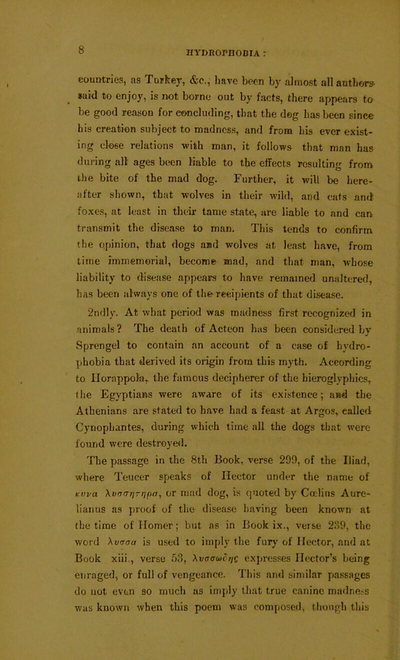 countries, ns Turkej, &c., have been by almost allantliors said to enjoy, is not borne out by facts, there appears to be good reason for concluding, that the dog has been since his creation subject to madness, and from his ever exist- ing close relations with man, it follows that man has during all ages been Kable to the effects resulting from the bite of the mad dog. Further, it will be here- after shown, that wolves in their wild, and cats and foxes, at least in their tame state, are liable to and can transmit the disease to man. This tends to confirm the qpinion, that dogs and wolves at least have, from time immemorial, become mad, and that man, whose liability to disease appears to have remained unaltered, has been always one of the-recipients of that disease. 2ndly. At what period was madness first recognized in animals? The death of Acteon has been considered by Sprengel to contain an account of a case of hydro- phobia that derived its origin from this myth. According to Ilorappohi, the famous decipherer of the hieroglyphics, the Egyptians were aware of its existence; and the Athenians are stated to have had a feast at Argos, called Cynopbantes, during which time all the dogs that were found were destroyed. The passage in the 8th Book, verse 290, of the Iliad, where Teucer speaks of Hector under the name of Kvva Xvrrarj-rjftay or mad dog, is quoted by Coelius Aure- lianus as proof of the disease having been known at the time of Homer; but ns in Book ix., verse 2.‘)9, the word Xv<Toa is used to imply the fury of Hector, and at Book xiii., verse 53, XvaawctiQ expresses Hector’s being enraged, or full of vengeance. This and similar passages do not even so much as imply that true canine madne.-s was known when this poem was composed, though this