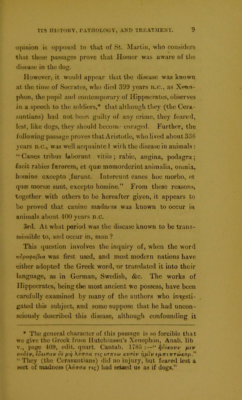 opinion is opposed to that of St. Martin, who considers that these passages j)rove that Homer was aware of the disease in the dog. However, it would appear that tlm disease was known at the time of Socrates, who died 399 years n..c., as Xeno- phon, the pupil and contemporary of Hippocrates, observes in a speech to the soliliers,* that although they (the Cera- suntians) had not been guilty of any crime, they feared, lest, like dogs, they should become enraged. Further, the following passage proves that Aristotle, who lived about 336 years b.c., was well acquainte 1 wilh the disease in animals: “ Canes tribus iaborant vitiis ; rabie, angina, podagra; facit rabies farorem, et quae momorderint animalia, omnia, homine cxcepto ,furunt. Intereunt canes hoc luorbo, et quaj morsae sunt, excepto homine.” From these reasons, together with others to be hereafter giyen, it appears to bo proved that canine madness was known to occur in animals about 400 years n.c. 3rd. At what period was the disease known to be trans- nitssible to, and occur in, man ? This (jnestion involves the inquiry of, when the word v?po(pofita was first used, and most modern nations have either adopted the Greek word,-or translated it into their language, as in German, Swedish, &c. The works of Hippocrates, being the most ancient we possess, have been carefully examined by many of the authors who investi- gated this subject, and some suppose that be had uncon- sciously described this disease, although confounding it * The general character of this passage is so forcible that we give the Greek from llutcliinson’s Xenophon, Anab. lib V., page 409, edit, quart. Cantab. 1785 ;—“ ^Sikovv piv o»Siv, tSii(Tav Si pi) \uaaa rig ifXTruo Kviriv *//u7v tpiriirTbiicop.’’ “They (the Cerasuntiana) did no injury, but feared lest a sort of madness (Xiiaaa us) had seiaed us as if dogs.”