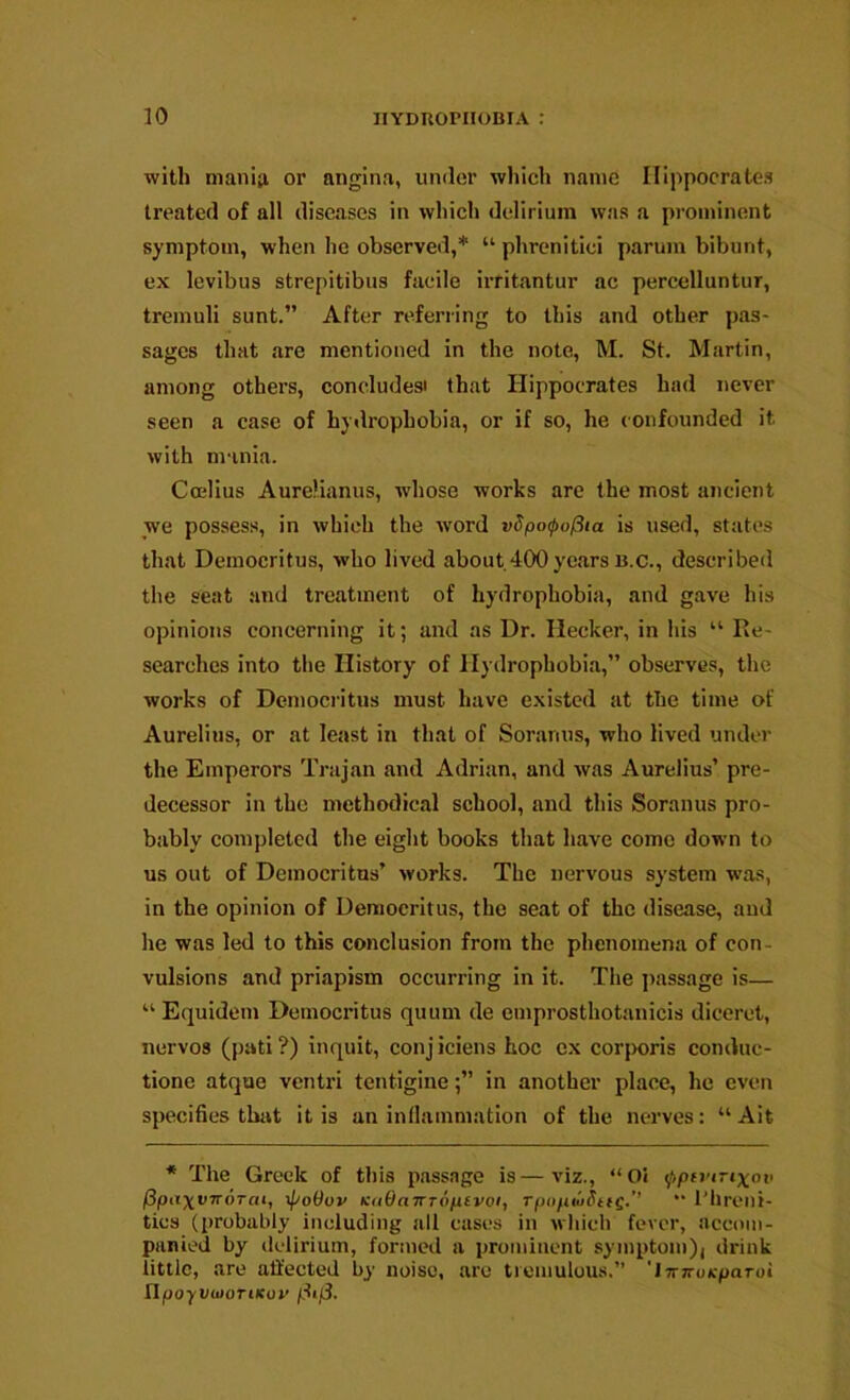 with nianip, or angina, under which name Hippocrates treated of all diseases in which delirium was a prominent symptom, when he observed,* “ phrenitici parum bibunt, ex levibus strepitibiis facile irfitantur ac percelluntur, tremuli sunt.” After referring to this and other pas- sages that .are mentioned in the note, M. St. M.artin, among others, concludesi that Hippocrates had never seen a case of hydrophobia, or if so, he confounded it with mania. Coelius Aurelianus, wdiose works arc the most ancient we possess, in which the word v5po<po(iia is used, states that Democritus, who lived about.400ye.ars b.c., described the seat and treatment of hydrophobia, and gave his opinions concerning it; and as Dr. flecker, in his “ Re- searches into the History of Hydrophobia,” observes, the works of Democritus must have existed at the time of Aurelius, or at least in that of Soranus, who lived under the Emperors Trajan and Adrian, and was Aurelius’ pre- decessor in the methodical school, and this Soranus pro- bably completed the eight books that luive come down to us out of Democritus’ works. The nervous system was, in the opinion of Democritus, the seat of the disease, and he was led to this conclusion from the phenomena of con- vulsions and priapism occurring in it. The jiassage is— “ Equidem Democritus quum de emprosthotanicis diceret, nervos (pati ?) inquit, conj iciens hoc ex corporis conduc- tione atque ventri tentigine;” in another pl.ace, he even specifics that it is an inflammation of the nerves: “ Ait * The Greek of this passage is—viz., “Oi fptrnixot> fipa^vnoTai, ipoOov KoOaTTToptvoi, TpopwdtfQ.’’ “ I’lireni- tics (probably including all cases in Mhich fever, accom- panied by ilelirium, formed a pronduent symptom)i drink little, .are affected by noise, are tremulous.” 'lirKoKpaToi npoyvtiioTiKov