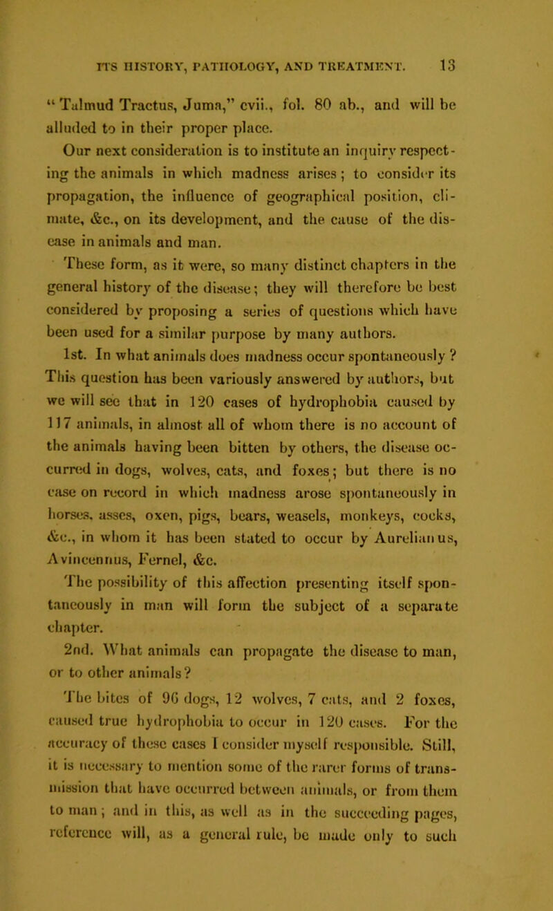 “ Talmud Tractus, Juma,” cvii., fol. 80 ab., and will be alluded to in their proper place. Our next consideration is to institute an inquiry respect- ing the animals in which madness arises; to consider its propagation, the influence of geographical position, cli- mate, &c., on its development, and the cause of the dis- ease in animals and man. These form, as it were, so many distinct chapters in the general history of the disease; they will therefore be best considered by proposing a series of questions which have been used for a similar purpose by many authors. 1st. In what animals does madness occur spontaneously ? Tills question has been variously answered by autliors, but we will see that in 120 cases of hydrophobia caused by 117 animals, in almost all of whom there is no account of the animals having been bitten by others, the disease oc- cuired in dogs, wolves, cats, and foxes; but there is no eiise on record in which madness arose spontaneou.sly in horses, asses, oxen, pigs, bears, weasels, monkeys, cocks, &c., in whom it has been stated to occur by Aurelianus, Aviiicennus, Fernel, «&c. The possibility of this affection presenting itself spon- taneously in man will form the subject of a separate chapter. 2nd. What animals can propagate the disease to man, or to other animals? 'J he bites of 9G dogs, 12 wolves, 7 cats, and 2 foxes, caused true hydrophobia to occur in 120 cases. For the accuracy of these cases I consider myself responsible. Still, it is necessary to mention some of the rarer forms of trans- mission that have occurred between amnials, or from them to man ; and in this, as well as in the succeeding pages, reference will, as a general rule, be made only to such