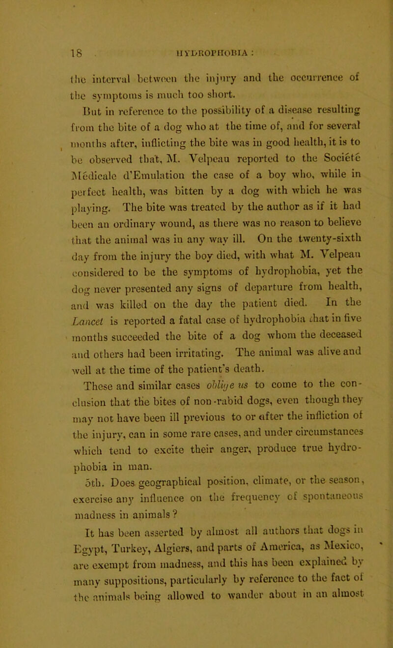 the interval between the injury and the occurronee of the symptoms is much too short. But in reference to the possibility of a disease resulting from the bite of a dog who at the time of, and for several months after, inflicting the bite was in good health, it is to be observed that, M. Velpeau reported to the Societe Medicale d’Emulation the case of a boy who, while in perfect health, was bitten by a dog with which he was playing. The bite was treated by the author as if it had been an ordinary wound, as there was no reason to believe that the animal was in any way ill. On the twenty-sixth day from the injury the boy died, with what M. Velpeau considered to be the symptoms of hydrophobia, yet the dog never presented any signs of departure from health, and was killed on the day the patient died. In the Lancet is reported a fatal case of hydrophobia that in five ' months succeeded the bite of a dog whom the deceased and others had been irritating. The animal was alive and well at the time of the patient's death. These and similar cases ohliye us to come to the con- clusion th.xt the bites of non -rabid dogs, even though they may not have been ill previous to or after the infliction of the injury, can in some rare cases, and under circumstances which tend to excite their anger, produce true hydro- phobia in man. 5th. Does geographical position, climate, or the season, exercise any influence on the frequency of spontaneous madness in animals ? It has been asserted by almost all authors that dogs in Egypt, Turkey, Algiers, and parts of Americ,a, as Mexico, are exempt from madness, and this has been explained by many suppositions, particularly by reference to the fact of the animals being allowed to wander about in an almost