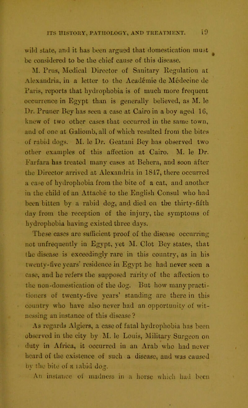 wild state, and it has been argued that domestication must be considered to be the chief cause of this disease. M. Prus, Medical Director of Sanitary Regulation at Alexandria, in a letter to the Academic de Mcdecine de Paris, reports that hydrophobia is of much more frequent occurrence in Egypt than is generally believed, as M. le Dr. Pruner Bey has seen a case at Cairo in a boy aged 16, knew of two other cases that occurred in the same town, and of one at Galiomb, all of which resulted from the bites of rabid dogs. M. le Dr. Geatani Bey has observed two other examples of this affection at Cairo. M. le Dr. Farfara has treated many cases at Behera, and soon after the Director arrived at Alexandria in 18A7, there occurred a case of hydrophobia from the bite of a cat, and another in the child of an Attache to the English Consul who had been bitten by a rabid dog, and died on the thirty-fifth day from the reception of the injury, the symptoms of hydrophobia having existed three days. These cases are sufficient proof of the disease occurring not unfrequently in Egypt, yet M. Clot Bey states, that the disease is exceedingly rare in this country, as in his twenty-five years* residence in Egypt he had never seen a case, and he refers the supposed rarity of the affection to the non-domestication of the dog. But how many practi- tioners of twenty-five years’ standing are there in this country who have also never had an opportunity of wit- nessing an instance of this disease ? As regards Algiers, a case of fatal hydropliobia has been observed in the city by M. le Louis, Military Surgeon on duty in Africa, it occurred in an Arab who had never heard of the existence of such a disease, and was caused bv tlic bite of a labid dog. An instance ol madness in a horse wliicli had been