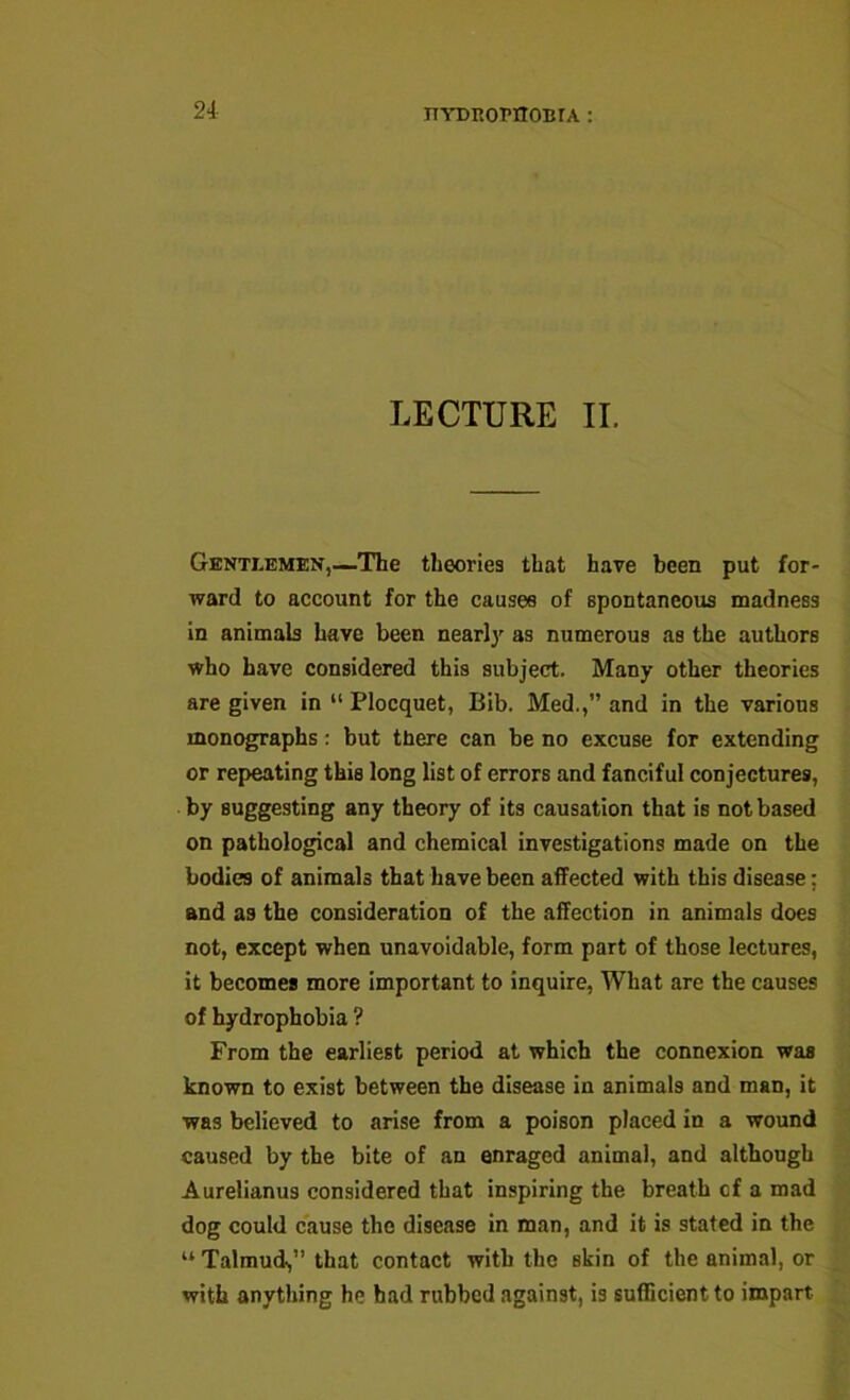 LECTURE II. Gentlemen,—-The theories that have been put for- ward to account for the causes of spontaneous madness in animab have been nearly as numerous as the authors who have considered this subject. Many other theories are given in “ Plocquet, Bib. Med.,” and in the various monographs; but there can be no excuse for extending or repeating this long list of errors and fanciful conjectures, by suggesting any theory of its causation that is not based on pathological and chemical investigations made on the bodies of animals that have been affected with this disease; and as the consideration of the affection in animals does not, except when unavoidable, form part of those lectures, it becomes more Important to inquire, What are the causes of hydrophobia ? From the earliest period at which the connexion was known to exist between the disease in animals and man, it was believed to arise from a poison placed in a wound caused by the bite of an enraged animal, and although Aurellanus considered that inspiring the breath cf a mad dog could cause the disease In man, and it is stated in the “ Talmud,” that contact with the skin of the animal, or with anything he had rubbed against, is sufficient to impart
