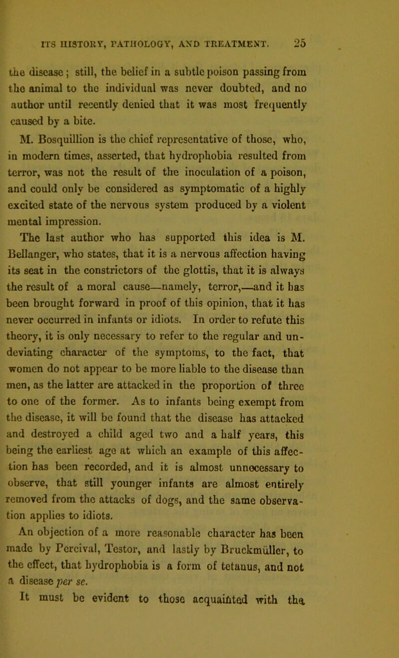 the disease; still, the belief in a subtle poison passing from tho animal to tho individual was never doubted, and no author until recently denied that it was most frecjuently caused by a bite. M. Bosquillion is tho chief representative of those, who, in modern times, asserted, that hydrophobia resulted from terror, was not tho result of tire inoculation of a poison, and could only be considered as symptomatic of a highly excited state of the nervous system produced by a violent mental impression. The last author who has supported this idea is M. Eellanger, who states, that it is a nervous affection having its seat in the constrictors of the glottis, that it is always the result of a moral cause—namely, terror,—and it has been brought forward in proof of this opinion, that it has never occurred in infants or idiots. In order to refute this theory, it is only necessary to refer to the regular and un- deviating character of the symptoms, to the fact, that women do not appear to be more liable to the disease than men, as the latter are attacked in the proportion of three to one of the former. As to infants being exempt from the disease, it will be found that the disease has attacked and destroyed a child aged two and a half years, this being the earliest ago at which an example of this affec- tion has been recorded, and it is almost unnecessary to observe, that still younger infants are almost entirely removed from the attacks of dogs, and the same observa- tion applies to idiots. An objection of a more reasonable character has been made by Percival, Tester, and lastly by Bruckmuller, to the effect, that hydrophobia is a form of tetanus, and not a disease per se. It must be evident to those acquaihted with tha