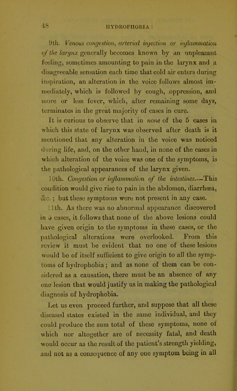 ■18 ‘Jtli. Venous conr/eslion, nrleriul injeclian or injkiimnalion of the larynx generally becomes known by an unpleasant feeling, sometimes amounting to pain in the larynx and a disagreeable sensation each time that cold air enters during inspiration, an alteration in the voice follows almost im- mediately, which is followed by cough, oppression, and more or less fever, which, after remaining some days, terminates in the great majority of cases in cure. It is curious to observe that in none of the 5 cases in which this state of larynx was observed after death is it mentioned that any alteration in the voice was noticed during life, and, on the other hand, in none of the cases in which alteration of the voice was one of the symptoms, is the pathological appearances of the larynx given. 10th. Congestion or infiarnmation of the intestines—This condition would give rise to pain in the abdomen, diarrhoea, »£c.; but these symptoms were not present in any case. 11th. As there was no abnormal appearance discovered in j cases, it follows that none of the above lesions could have given origin to the symptoms in these cases, or the pathological alterations were overlooked. From this review it must be evident that no one of these lesions would bo of itself sufficient to give origin to all the symp- toms of hydrophobia; and as none of them can be con- sidered as a causation, there must be an absence of any one lesion that would justify us in making the pathological diagnosis of hydrophobia. Let us even proceed further, and suppose that all these diseased states existed in the same individual, and they could produce the sum total of these symptoms, none of which nor altogether arc of necessity fatal, and death would occur as the rcsidtof the patient’s strength yielding, and not as a consequence of any one symptom being in all