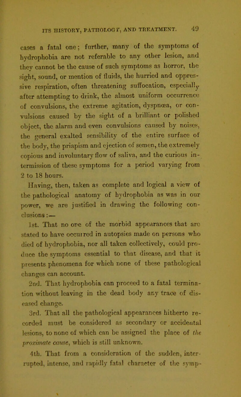 cases a fatal one; further, many of the symptoms of hydrophobia are not referable to any other lesion, and they cannot be the cause of such symptoms as horror, the sight, sound, or mention of fluids, the hurried and oppres- sive respiration, often threatening suffocation, especially after attempting to drink, the almost uniform occurrence of convulsions, the extreme agitation, dyspnoea, or con- vulsions caused by the sight of a brilliant or polished object, the alarm and even convulsions caused by noises, the general exalted sensibility of the entire surface of the body, the priapism and ejection of semen, the extremely copious and involuntary flow of saliva, and the curious in- termission of these symptoms for a period varying from 2 to 18 hours. Having, then, taken as complete and logical a view of the pathological anatomy of hydrophobia as was in our power, we are justified in drawing the following con- clusions :— 1st. That no one of the morbid appciirances that arc stated to have occurred in autopsies made on persons who died of hydrophobia, nor all taken collectively, could pro- duce the symptoms essential to that disease, and that it presents phenomena for which none of these pathological changes can account. 2nd. That hydrophobia can proceed to a fatal termina- tion without leaving in the dead body any trace of dis- eased change. 3rd. That all the pathological appearances hitherto re- corded must be considered as secondary or accidental lesions, to none of which can be assigned the place of the jyroximale cause., which is still unknown. 4th. That from a consideration of the sudden, inter- rupted, intense, and rapidly fatal character of the symp-