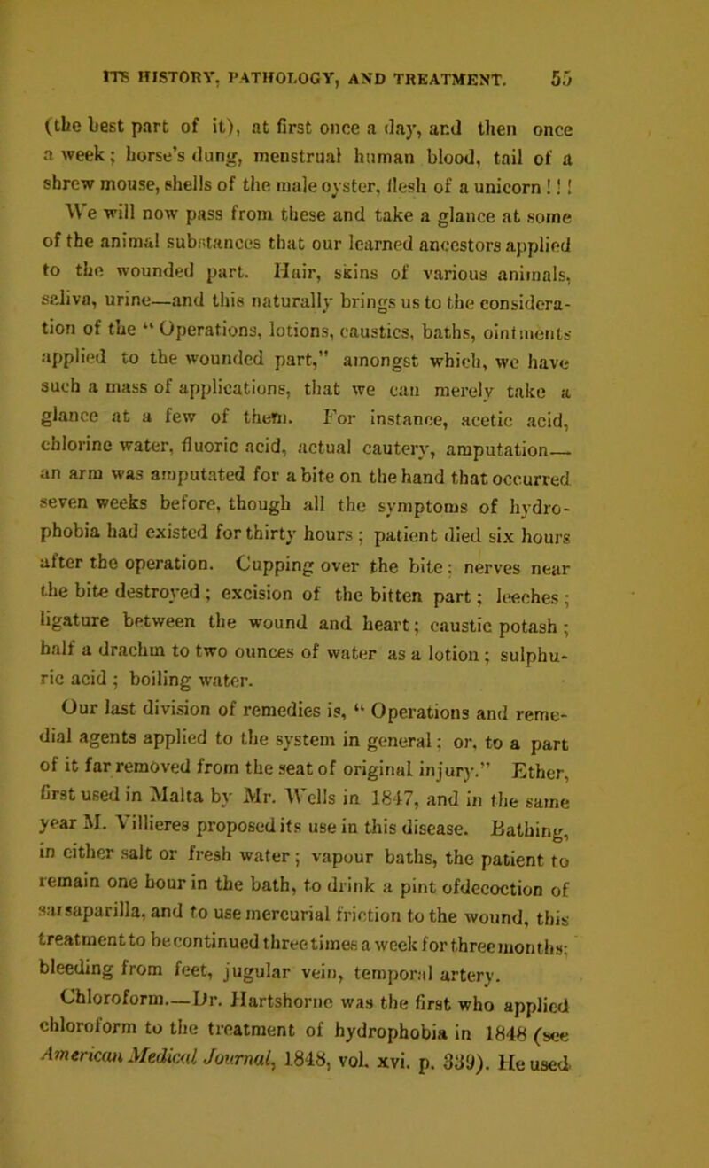 (the Lest part of it), at first once a day, and then once a week; horse’s dung, menstrual human blood, tail of a shrew mouse, shells of the male oyster, flesh of a unicorn!!! We will now pass from these and take a glance at some of the animal substances that our learned ancestors applied to the wounded part. Hair, skins of various animals, saliva, urine—and this naturally brings us to the considera- tion of the “Operations, lotions, caustics, baths, ointments applied to the wounded part,” amongst which, we have such a mass of applications, that we can merely take a glance at a few of them. P’or instance, acetic acid, chlorine water, fluoric acid, actual cautery, amputation an arm was amputated for a bite on the hand that occurred seven weeks before, though all the symptoms of hydro- phobia had existed for thirty hours ; patient died six hours after the operation. Cupping over the bite: nerves near the bite destroyed ; excision of the bitten part; hieches ; ligature between the wound and heart; caustic potash; half a drachm to two ounces of water as a lotion; sulphu- ric acid ; boiling water. Our last divi.sion of remedies is, “ Operations and reme- dial agents applied to the system in general; or, to a part of it far removed from the seat of original injurj-.” Ether, first used in Malta by Mr. M’ells in 1847, and in the same year M. Villieres proposed its use in this disease. Bathing, in cither .salt or fresh water; vapour baths, the patient to remain one hour in the bath, to drink a pint ofdecoction of sarsaparilla, and to use mercurial friction to the wound, this treatment to be continued three times a week for three months; bleeding from feet, jugular vein, temporal artery. Chloroform—Dr. Hartshorne was the first who applied chloroform to the treatment of hydrophobia in 1848 (see ^mencMiMedic<(/. Journal, 1848, vol. xvi. p. 389). Housed