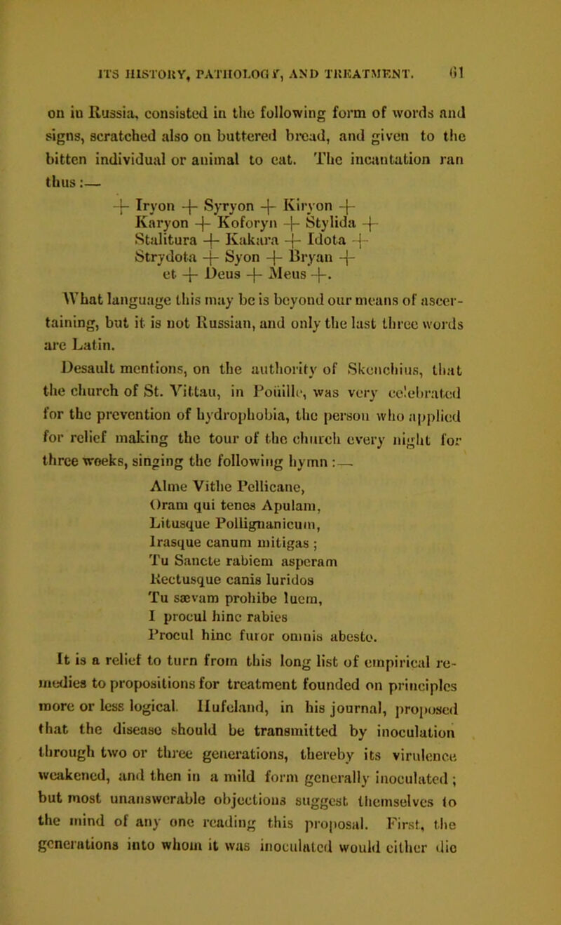 JT3 niSTOUY, PATHOI-Or. r, AND X15KATMENT. on in Russia, consisted in the following form of words and signs, scratched also on buttered bread, and given to the bitten individual or animal to eat. The inciintation ran thus:— Iryon Syryon -j- Kiryon -|- Karyon -j- Koforyn -j- Stylida -| Stulitura -f- Kakara -f- Idota -{ Strydota -f- Syon -|- Bryan -j- et -}- l)eus -j- Mens What language this may be is beyond our means of ascer- taining, but it is not Russian, and only the last three words are Latin. Desault mentions, on the authority of Skenciiius, that the church of St. Vittaii, in I'oiiille, was very celebrated for the prevention of hydrophobia, the person who applied for relief making the tour of the chiucli every night for three weeks, singing the following hymn:— Alme Vithe rdlicane, Oram qui tenos Apulam, Litusque Pollignanicum, Irasque canum uiitigas; Tu Sancte rabieni asperam Kectusque canis luridos Tu sajvam prohibe luem, I procul hinc rabies Procul hinc furor omnis abesto. It is a relief to turn from this long list of empirical re- medies to propositions for treatment founded on principles more or less logical. Ilufcland, in his journal, proposed that the disease should be transmitted by inoculation llirough two or thi'ee generations, thereby its virulence weakened, and then in a mild form generally inoculated ; but most unanswerable objections suggest themselves lo the mind of any one reading this proposal. First, tlie generations into whom it was inoculated would cither die