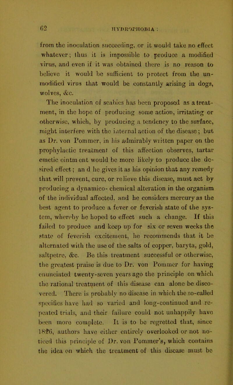 MYDUorjioniA : from the inoculation Buccccdin, or it wouhl take no effect whatever; thus it is impossible to produce a modified virus, and even if it was obtained there is no reason to believe it would be sufficient to protect from the un- modified virus that would be constantly arising in dogs, wolves, &c. The inoculation of scabies has been proposed as a treat- ment, in the hope of [)roducing some action, irritating or otherwise, which, by producing a tendency to the surface, might interfere with the iatei nal action of the disease; but as Dr. von Pommer, in his admirably wiittcn paper on the prophylactic treatment of this affection observes, tartar emetic ointment would be more likely to produce the dc- •sired effect; an d he gives it Jis his opinion that any remedy that will prevent, cure, or relieve this diseiise, must act by producing a dynamico- chemical alteration in the organism of the individual affected, and he considers mercury as the best .agent to produce a fever or feverish state of the sys- tem, whcn'by he hoped to effect such a change. If this failed to produce and keep up for si.v or seven weeks the state of feverish excitement, he recommends that it be alternated with the use of the salts of copper, baryta, gold, saltpetre, &c. lie this treatment successful or otherwise, the greatest praise is due to Dr. von Pommer for having enunciated twenty-seven years ago the principle on which the rational treatment of this disease can alone be disco- vered. There is probably no disease in which the .so-called specifics have had so varied and long-continued and re- peated trials, and their failure could not unhappily have been more complete. It is to be regretted that, since 1H2G, authors have cither entirely overlooked or not no- ticed this prinei[)le of Dr. von Pommer’s, which contains the idea on which the treatment of this disciise must be
