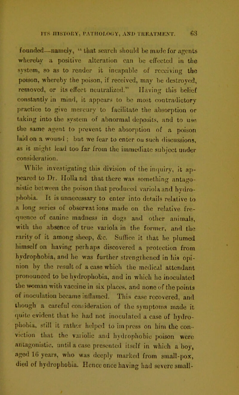 foundod—naincly, “ that search sliould be made for agents whereby a positive alteration can be elTeeted in the system, so as to render it incapable of receiving the poison, whereby the poison, if received, may be destroyed, removed, or its effect neutralized.” Having this belief constantly in mind, it appears to be most contradictory jiractico to give mercury to facilitate tlie absorption or taking into the system of abnormal deposits, and to use tlie same agent to prevent the absorption of a poison laid on a wound ; but we fear to enter on such discussions, as it might, lead too far from the immediate subject under consideration. While investigating this division of the imiuiry, it ap- peared to Dr. Holland that there was something antago- nistic between the poison that produced variola and hydro- phobia. It is unnecessary to enter into details relative to a long series of observations made on the relative fre- quence of canine madness in dogs and other animals, with the absence of true variola in the former, and the rarity of it among sheep, &c. Suflice it that he plumed himself on having perhaps discovered a protection from hydrophobia, and he was further strengthened in his opi- nion by the result of a case which the medical attendant pronounced to be hydrophobia, and in which he inoculated the woman with vaccine in six places, and none of the points of inoculation became inflamed. This case recovered, and though a ciireful consideration of the symptoms made it fluitc evident that he had not inoculated a case of hydro- phobia, still it I’athor helped to impress on him the con- viction that the variolic and hydrophobic poison were antagonistic, until a case presented it.sclf in which ahoy, agwl 16 years, who was deeply marked from small-pox, died of hydrophobia. Hence once having had severe small-