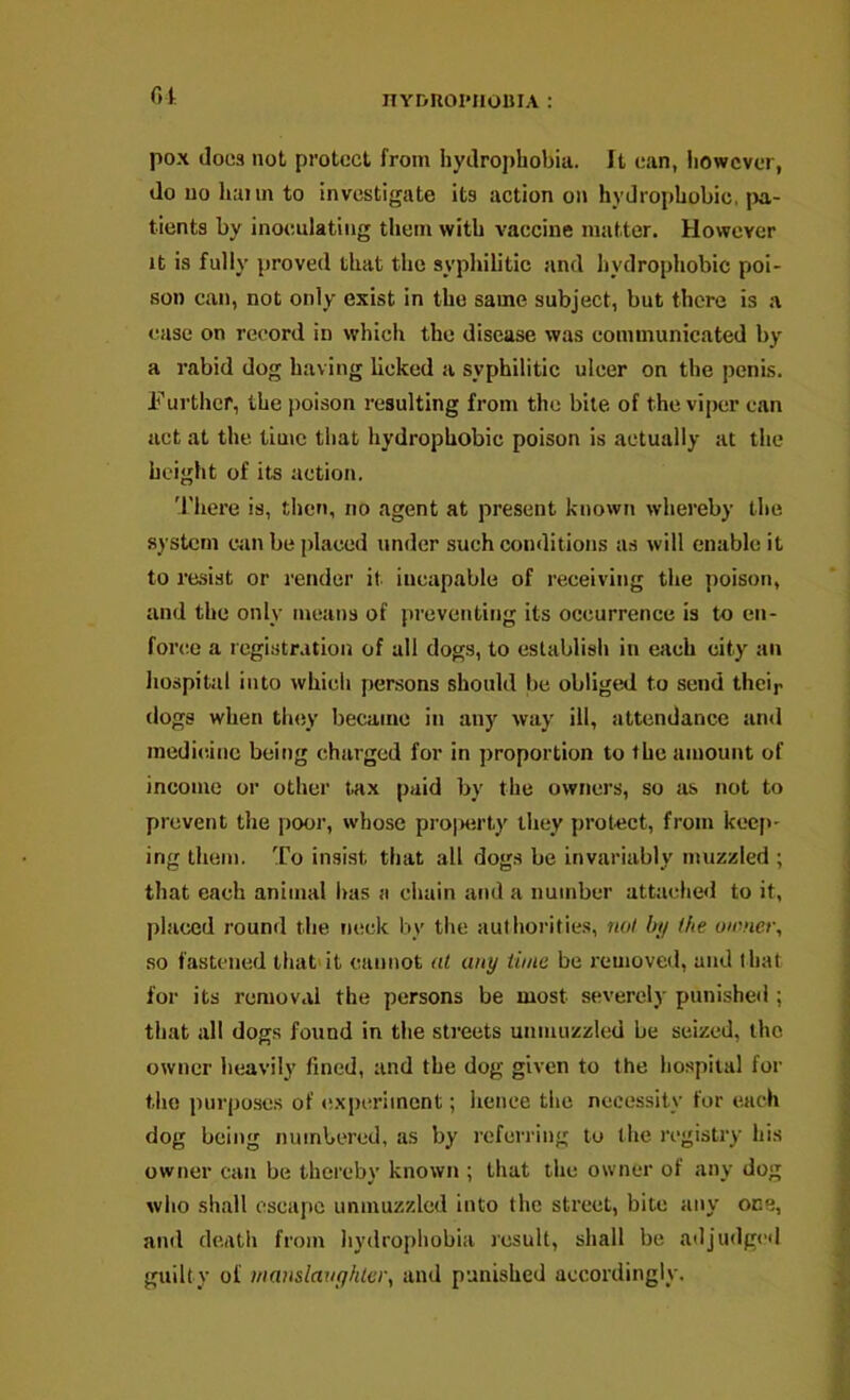 01- nYDROl'HOUIA : pox does not protect from hydrophobia. It can, liowcver, do no hann to investigate its action on hydrophobic, jw,- tients by inoculating them with vaccine matter. However It is fully {>roved that the syphilitic and hydrophobic poi- son can, not only exist in the same subject, but there is a ease on record in which the disease was communicated by a rabid dog having licked a syphilitic ulcer on the penis. Furthef, the poison resulting from the bile of the viper can act at the time that hydrophobic poison is actually at the height of its action. 'I'here is, then, no agent at present known whereby the system c^in be placed under such conditions as will enable it to resist or render it incapable of receiving the poison, and the only means of preventing its occurrence is to en- force a registr.ition of all dogs, to establish in each city an hospital into which persons should be obliged to send their dogs when tiujy became in any way ill, attendance and medicine being charged for in proportion to the amount of income or other tax paid by the owners, so as not to prevent the poor, whose pro|Hirty they protect, from kec|>- ing them. To insist that all dogs be invariably muzzled ; that each animal has a chain and a number attache<l to it, placed round the neck by the authorities, no! by (he owner, so fastened that'it cannot al any time be removed, and that for its removal the persons be most severely punished ; that all dogs found in the streets unmuzzled be seized, the owner heavily fined, and the dog given to the hospital for the purposes of experiment; hence the necessity for each dog being numbered, as by referring to the registry his owner can be thereby known ; that the owner of any dog who shall escape unmuzzled into the street, bite any one, and death from hydrophobia result, shall be adjudg<’d guilty of manslauyhtcr, and punished accordingly.