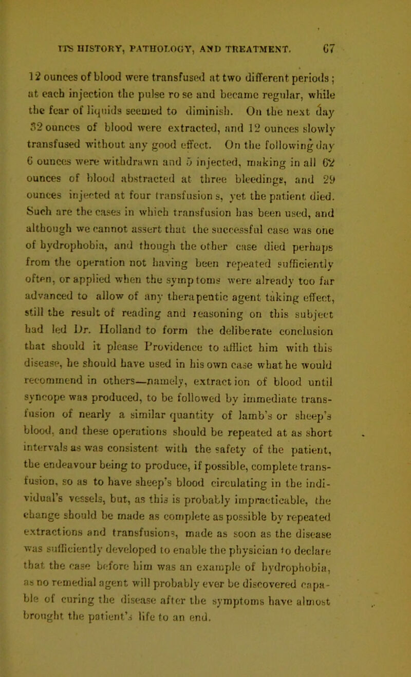 12 ounces of blood were transfused at two different periods; at each injection the pulse ro se and became regular, while the fear of liquids seemed to diminish. On the ne.\t (lay 32 ounces of blood were extracted, and 12 ounces slowly transfused without any good effect. On the following day C ounces were withdrawn and ij injected, making in all G2 ounces of blood abstracted at thn;e bleedings, and 29 ounces injected at four transfusion s, yet the p.atient died. Such are the cases in which transfusion has been used, and although we cannot assert that the successful case was one of hydrophobia, and though the other case died perhaps from the operation not having been repeated sufficiently often, or applied when the symptoms were already too far advanced to allow of any therapeutic agent taking effect, still the result of reading and leasoning on this subject had led Dr. Holland to form the deliberate conclusion that should it please Providence to afilict him with this disease, he should have used in his own case what he would recommend in others—namely, e.xtract ion of blood until syncope was produced, to be followed by immediate trans- fusion of nearly a similar quantity of lamb’s or sheep’s blood, and these operations should be repeated at as short intervals as was consistent with the safety of the patient, the endeavour being to produce, if possible, complete trans- fusion, so as to have sheep’s blood circulating in the indi- vidual’s vessels, but, as this is probably impracticable, the change should be made as complete as possible by repeated extractions and transfusions, made as soon as the disease was sufficiently developed to enable the physician to declare that the case b(;fore him was an example of hydrophobia, as no remedial agent will probably ever be discovered capa- ble of curing the disease after the symptoms have almost brought the patient’s life to an end.