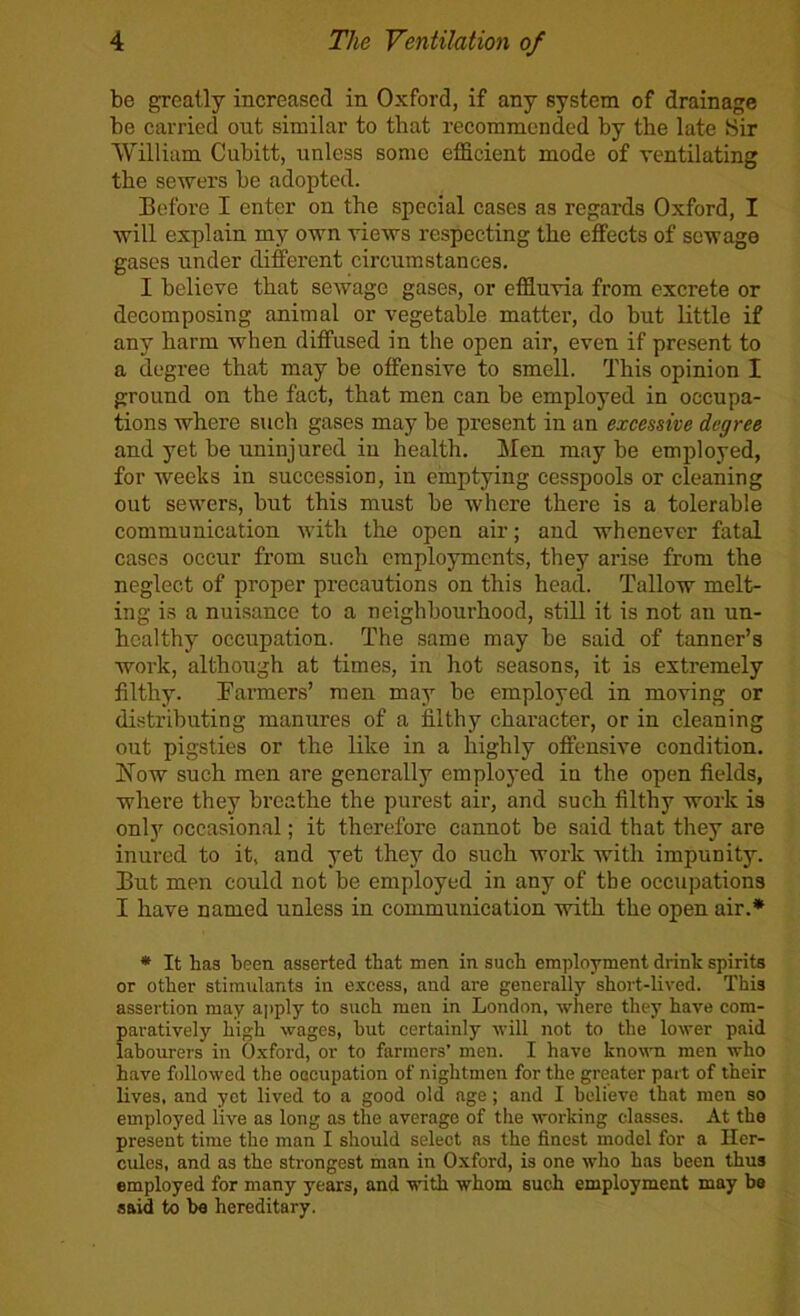 be greatly increased in Oxford, if any system of drainage be carried out similar to that recommended by the late Sir William Cubitt, unless some efficient mode of ventilating the sewers be adopted. Before I enter on the special cases as regards Oxford, I will explain my own views respecting the effects of sewage gases under diferent circumstances. I believe that sewage gases, or effluvia from excrete or decomposing animal or vegetable matter, do but little if any harm when diffused in the open air, even if present to a degree that may be offensive to smell. This opinion I ground on the fact, that men can be employed in occupa- tions where such gases may be present in an excessive degree and yet be uninjured in health. Jfen may be employed, for weeks in succession, in emptying cesspools or cleaning out sewers, but this must be where there is a tolerable communication with the open air; and whenever fatal cases occur from such employments, they arise from the neglect of proper precautions on this head. Tallow melt- ing is a nuisance to a neighbourhood, still it is not an un- healthy occupation. The same may be said of tanner’s work, although at times, in hot seasons, it is extremely filthy. Barmers’ men may be employed in moving or distributing manures of a filthy character, or in cleaning out pigsties or the like in a highly offensive condition. Now such men are generally employed in the open fields, where they breathe the purest air, and such filthy work is onlj' occasional; it therefore cannot be said that they are inured to it, and yet they do such work with impunity. But men could not be employed in any of tbe occupations I have named unless in communication with the open air.* * It has heen asserted that men in such employment drink spirits or other stimulants in excess, and are generally short-lived. This assertion may apply to such men in London, where they have com- paratively high wages, but certainly will not to the lower paid labourers in O.xford, or to farmers’ men. I have known men who have followed the occupation of nightmen for the greater part of their lives, and yet lived to a good old age; and I believe that men so employed live as long as the average of the working classes. At the present time the man I should select as the finest model for a Her- cules, and as the strongest man in Oxford, is one who has been thus employed for many years, and with whom such employment may be said to be hereditary.