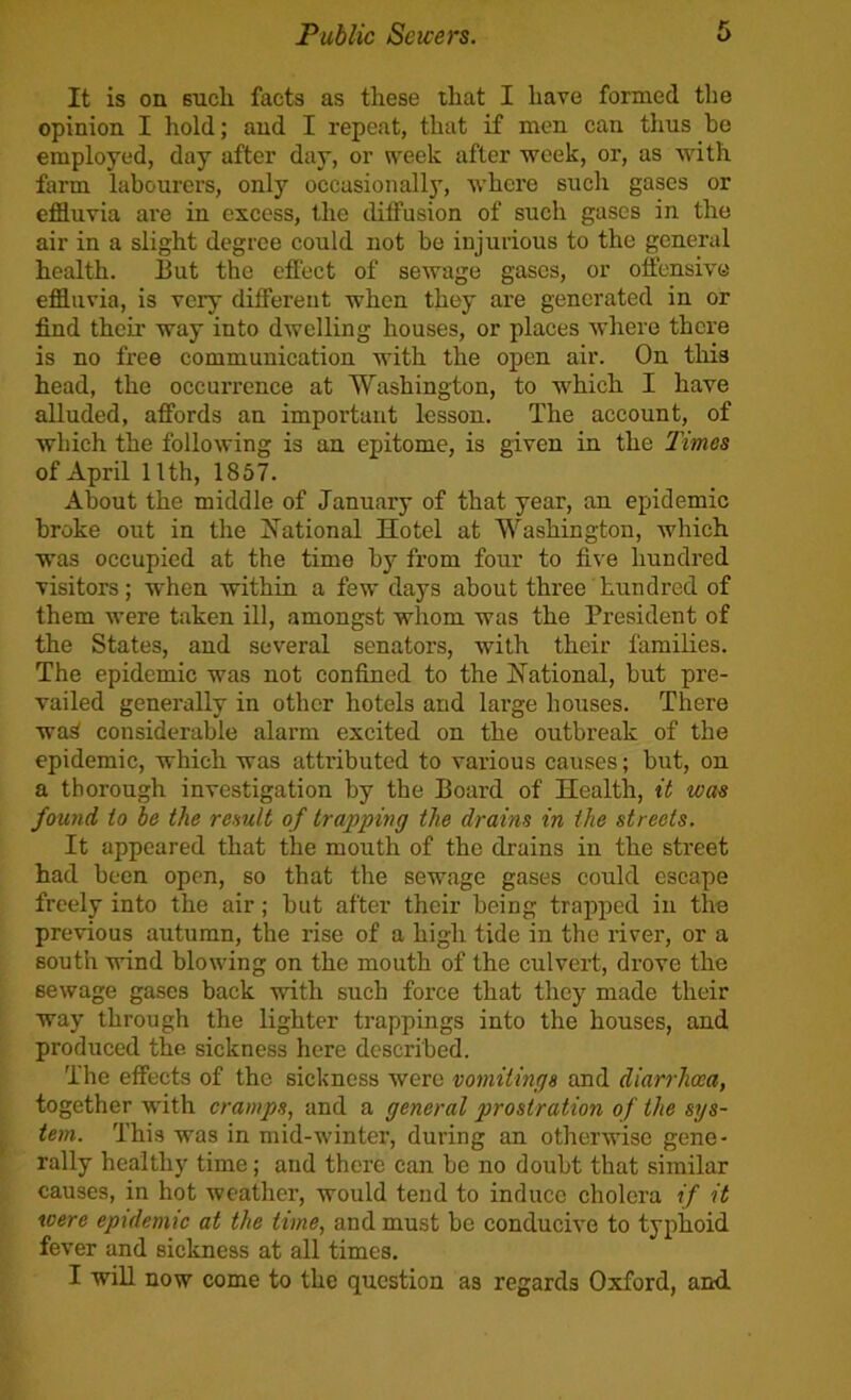 It is on such facts as these that I have formed the opinion I hold; and I repeat, that if men can thus be employed, day after day, or week after week, or, as with farm labourers, only occasionally, where such gases or effluvia are in excess, the diffusion of such gases in the air in a slight degree could not be injurious to the general health. But the effect of sewage gases, or offensive effluvia, is very different when they are generated in or find their way into dwelling houses, or places where there is no free communication with the open air. On tliis head, the occurrence at Washington, to which I have alluded, affords an important lesson. The account, of which the following is an epitome, is given in the limes of April 11th, 1857. About the middle of January of that year, an epidemic broke out in the J^ational Hotel at Washington, which was occupied at the time by from four to five hundred visitors; when within a few days about three hundred of them were taken ill, amongst whom was the President of the States, and several senators, with their families. The epidemic was not confined to the National, but pre- vailed generally in other hotels and large houses. There wa^ considerable alarm excited on the outbreak of the epidemic, which was atti’ibuted to various causes; but, on a thorough investigation by the Board of Health, it was found io be the result of trapping the drains in the streets. It appeared that the mouth of the drains in the street had been open, so that the sewage gases could escape freely into the air; but after their being trapped in the previous autumn, the rise of a high tide in the river, or a south wind blowing on the mouth of the culvert, drove the sewage gases back with such force that they made their way through the lighter trappings into the houses, and produced the sickness here described. The effects of the sickness were vomitings and diarrhoea, together with cramps, and a general prostration of the sys- tem. This was in mid-winter, during an otherwise gene- rally healthy time; and there can be no doubt that similar causes, in hot weather, would tend to induce cholera if it were epidemic at the time, and must be conducive to typhoid fever and sickness at all times.