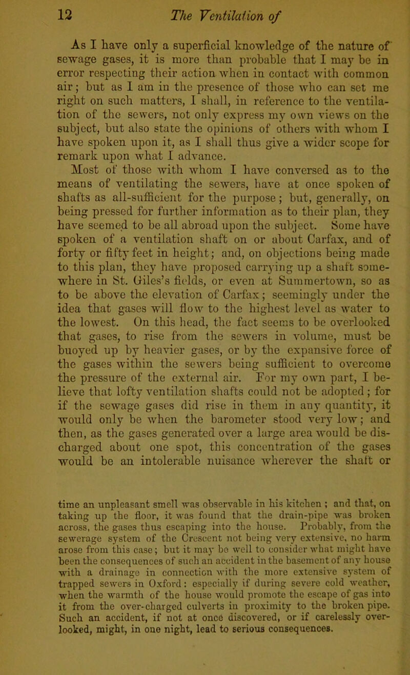 As I have only a supei’ficial knowledge of the nature of sewage gases, it is more than probable that I may be in error respecting their action when in contact with common air; but as 1 am in the presence of tliose who can set me right on such matters, 1 shall, in reference to the ventila- tion of the sewers, not only express my own views on the subject, but also state the opinions of others with whom I have spoken upon it, as I shall thus give a wider scope for remark upon what I advance. Most of those with whom I have conversed as to the means of ventilating the sewers, have at once spoken of shafts as all-sufficient for the purpose; but, generally, on being pressed for further information as to their plan, they have seemed to be all abroad upon the subject. Some have spoken of a ventilation shaft on or about Carfax, and of forty or fifty feet in height; and, on objections being made to this plan, they have proposed carrying up a shaft some- where in St. Giles’s fields, or even at Summertown, so as to be above the elevation of Carfax; seemingly under the idea that gases will flow to the highest level as water to the lowest. On this head, the fact seems to be overlooked that gases, to rise from the sewers in volume, must be buoyed up by heavier gases, or by the expansive force of the gases within the sewers being sufficient to overcome the pressure of the external air. For my own part, I be- lieve that lofty ventilation shafts could not be adopted ; for if the sewage gases did rise in them in any quantity, it would only be when the barometer stood very low; and then, as the gases generated over a large area Avould be dis- charged about one spot, this concentration of the gases would be an intolerable nuisance wherever the shaft or time an unpleasant smell was observable in Hs kitchen ; and that, on taking up the floor, it was found that the drain-pipe was broken across, the gases thus escaping into the house. Probably, from the sewerage system of the Crescent not being very extensive, no harm arose from this case; but it may bo well to consider what might have been the consequences of such an accident in the basement of any house with a drainage in connection with the more extensive system of trapped sewers in Oxford: especially if during severe cold weather, when the warmth of the house would promote the escape of gas into it from the over-charged culverts in proximity to the broken pipe. Such an accident, if not at onc6 discovered, or if carelessly over- looked, might, in one night, lead to serious consequences.