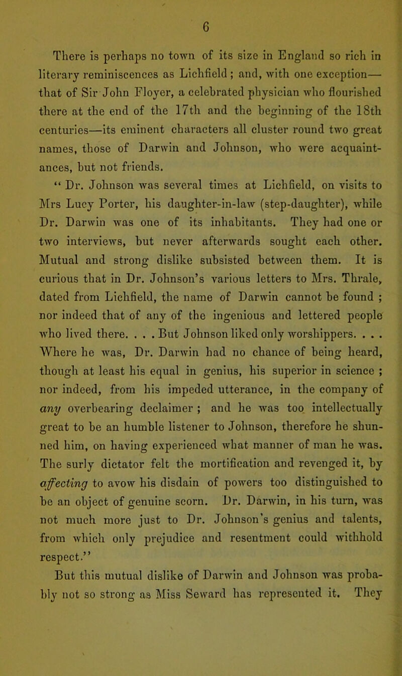 There is perhaps no town of its size in England so rich in literary reminiscences as Lichfield ; and, with one exception— that of Sir John Floyer, a celebrated physician who flourished there at the end of the 17th and the beginning of the 18th centuries—its eminent characters all cluster round two great names, those of Darwin and Johnson, who were acquaint- ances, but not friends. “ Dr. Johnson was several times at Lichfield, on visits to Mrs Lucy Porter, his daughter-in-law (step-daughter), while Dr. Darwin was one of its inhabitants. They had one or two interviews, but never afterwards sought each other. Mutual and strong dislike subsisted between them. It is curious that in Dr. Johnson’s various letters to Mrs. Thrale, dated from Lichfield, the name of Darwin cannot be found ; nor indeed that of any of the ingenious and lettered people who lived there. . . .But Johnson liked only worshippers. . . . Where he was, Dr. Darwin had no chance of being heard, though at least his equal in genius, his superior in science ; nor indeed, from his impeded utterance, in the company of any overbearing declaimer ; and he was too intellectually great to be an humble listener to Johnson, therefore he shun- ned him, on having experienced what manner of man he was. The surly dictator felt the mortification and revenged it, by affecting to avow his disdain of powers too distinguished to be an object of genuine scorn. Dr. Darwin, in his turn, was not much more just to Dr. Johnson’s genius and talents, from which only prejudice and resentment could withhold respect.” But this mutual dislike of Darwin and Johnson was proba- bly not so strong as Miss Seward has represented it. They