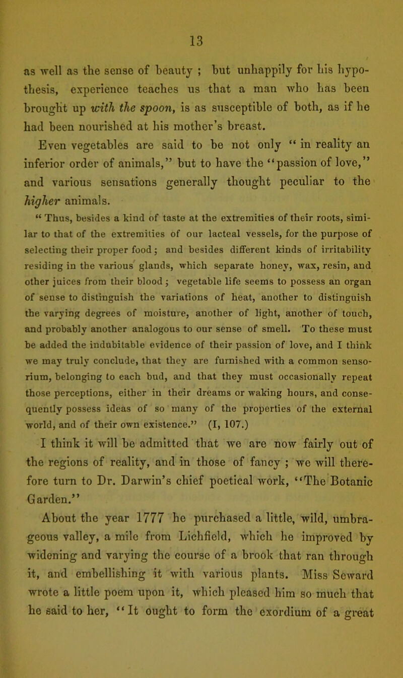 as well as the sense of beauty ; but unhappily for his hypo- thesis, experience teaches us that a man who has been brought up with the spoon, is as susceptible of both, as if he had been nourished at his mother’s breast. Even vegetables are said to be not only “ in reality an inferior order of animals,” but to have the “passion of love,” and various sensations generally thought peculiar to the higher animals. “ Thus, besides a kind of taste at the extremities of their roots, simi- lar to that of the extremities of our lacteal vessels, for the purpose of selecting their proper food; and besides different kinds of irritability- residing in the various glands, which separate honey, wax, resin, and other juices from their blood ; vegetable life seems to possess an organ of sense to distinguish the variations of heat, another to distinguish the varying degrees of moisture, another of light, another of touch, and probably another analogous to our sense of smell. To these must be added the indubitable evidence of their passion of love, and I think we may truly conclude, that they are furnished with a common senso- rium, belonging to each bud, and that they must occasionally repeat those perceptions, either in their dreams or waking hours, and conse- quently possess ideas of so many of the properties of the external world, and of their own existence.” (I, 107.) I think it will be admitted that we are now fairly out of the regions of reality, and in those of fancy ; we will there- fore turn to Dr. Darwin’s chief poetical work, “The Botanic Garden.” About the year 1777 he purchased a little, wild, umbra- geous valley, a mile from Lichfield, which ho improved by widening and varying the course of a brook that ran through it, and embellishing it with various plants. Miss Seward wrote a little poem upon it, which pleased him so much that he said to her, “It ought to form the exordium of a great