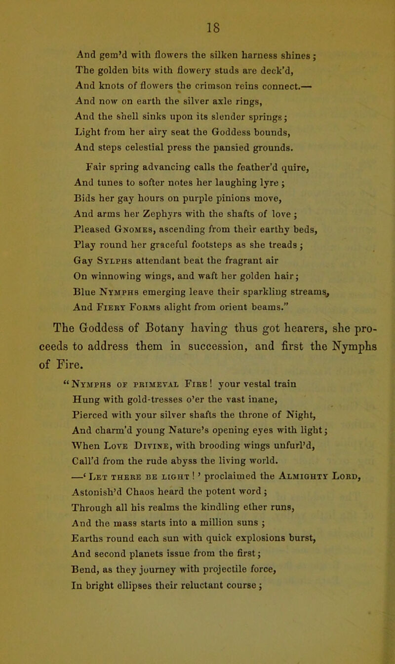 And gem’d with flowers the silken harness shines; The golden bits with flowery studs are deck’d, And knots of flowers the crimson reins connect.— % And now on earth the silver axle rings, And the shell sinks upon its slender springs; Light from her airy seat the Goddess bounds, And steps celestial press the pansied grounds. Fair spring advancing calls the feather’d quire, And tunes to softer notes her laughing lyre ; Bids her gay hours on purple pinions move, And arms her Zephyrs with the shafts of love ; Pleased Gnomes, ascending from their earthy beds, Play round her graceful footsteps as she treads ; Gay Sylphs attendant beat the fragrant air On winnowing wings, and waft her golden hair; Blue Nymphs emerging leave their sparkling streams. And Fieby Forms alight from orient beams.” The Goddess of Botany having thus got hearers, she pro- ceeds to address them in succession, and first the Nymphs of Fire. “ Nymphs op primeval Fire ! your vestal train Hung with gold-tresses o’er the vast inane, Pierced with your silver shafts the throne of Night, And charm’d young Nature’s opening eyes with light; When Love Divine, with brooding wings unfurl’d, Call’d from the rude abyss the living world. —‘ Let there be light ! ’ proclaimed the Almighty Lobd, Astonish’d Chaos heard the potent word; Through all his realms the kindling ether runs, And the mass starts into a million suns ; Earths round each sun with quick explosions burst, And second planets issue from the first; Bend, as they journey with projectile force, In bright ellipses their reluctant course;