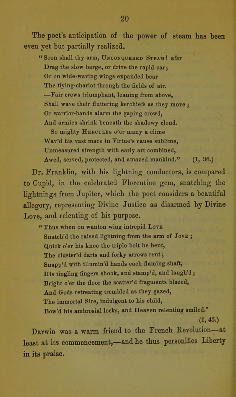 The poet’s anticipation of the power of steam has been even yet but partially realized. “ Soon shall thy arm, Unconquered Steam ! afar Drag the slow barge, or drive the rapid car; Or on wide-waving wings expanded bear The flying-chariot through the fields of air. —Fair crews triumphant, leaning from above. Shall wave their fluttering kerchiefs as they move ; Or warrior-bands alarm the gaping crowd, And armies shrink beneath the shadowy cloud. So mighty Hercules o’er many a clime Wav’d his vast mace in Virtue’s cause sublime. Unmeasured strength with early art combined, Awed, served, protected, and amazed mankind.” (I, 36.) Dr. Franldin, with his lightning conductors, is compared to Cupid, in the celebrated Florentine gem, snatching the lightnings from Jupiter, which the poet considers a beautiful allegory, representing Divine Justice as disarmed by Divine Love, and relenting of his purpose. “ Thus when on wanton wing intrepid Love Snatch’d the raised lightning from the arm of Jove ; Quick o’er his knee the triple holt he bent, The cluster’d darts and forky arrows rent; Snapp’d with illumin’d hands each flaming shaft, His tingling fingers shook, and stamp’d, and laugh’d; Bright o’er the floor the scatter’d fragments blazed. And Gods retreating trembled as they gazed, The immortal Sire, indulgent to his child, Bow’d his ambrosial locks, and Heaven relenting smiled.” (I, 45.) Darwin was a warm friend to the French Revolution at least at its commencement,—and he thus personifies Liberty in its praise.