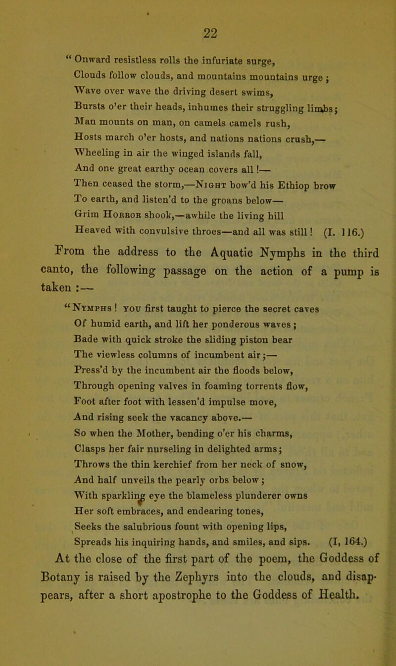 “ Onward resistless rolls the infuriate surge, Clouds follow clouds, and mountains mountains urge ; Wave over wave the driving desert swims. Bursts o’er their heads, inhumes their struggling limbs; Man mounts on man, on camels camels rush. Hosts march o’er hosts, and nations nations crush,— Wheeling in air the winged islands fall, And one great earthy ocean covers all!— Then ceased the storm,—Night bow’d his Ethiop brow To earth, and listen’d to the groans below— Grim Horror shook,—awhile the living hill Heaved with convulsive throes—and all was still! (I. 116.) From the address to the Aquatic Nymphs in the third canto, the following passage on the action of a pump is taken :— “Nymphs ! you first taught to pierce the secret caves Of humid earth, and lift her ponderous waves ; Bade with quick stroke the sliding piston bear The viewless columns of incumbent air;— Press’d by the incumbent air the floods below, Through opening valves in foaming torrents flow, Foot after foot with lessen’d impulse move, And rising seek the vacancy above.— So when the Mother, bending o’er his charms, Clasps her fair nurseling in delighted arms; Throws the thin kerchief from her neck of snow, And half unveils the pearly orbs below; With sparkling eye the blameless plunderer owns Her soft embraces, and endearing tones, Seeks the salubrious fount writh opening lips, Spreads his inquiring hands, and smiles, and sips. (I, 164.) At the close of tlie first part of the poem, the Goddess of Botany is raised by the Zephyrs into the clouds, and disap- pears, after a short apostrophe to the Goddess of Health.