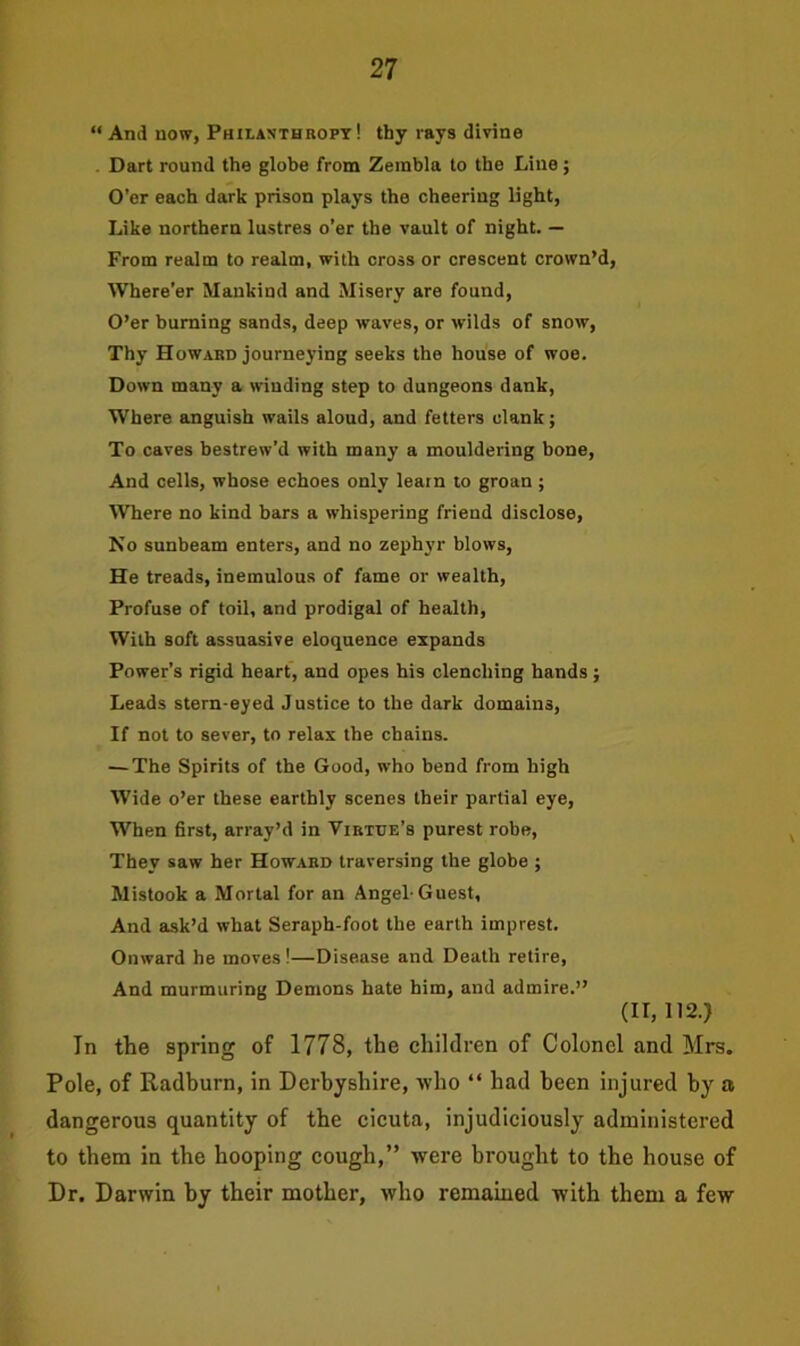 “ And now, Philanthropy! thy rays divine Dart round the globe from Zeinbla to the Line ; O’er each dark prison plays the cheering light, Like northern lustres o’er the vault of night. — From realm to realm, with cross or crescent crown’d, Where’er Mankind and Misery are found, O’er burning sands, deep waves, or wilds of snow, Thy Howard journeying seeks the house of woe. Down many a winding step to dungeons dank, Where anguish wails aloud, and fetters clank; To caves bestrew'd with many a mouldering bone, And cells, whose echoes only learn to groan ; Where no kind bars a whispering friend disclose, No sunbeam enters, and no zephyr blows, He treads, inemulous of fame or wealth, Profuse of toil, and prodigal of health, With soft assuasive eloquence expands Power’s rigid heart, and opes his clenching hands; Leads stem-eyed Justice to the dark domains, If not to sever, to relax the chains. — The Spirits of the Good, who bend from high Wide o’er these earthly scenes their partial eye, When first, array’d in Virtue’s purest robe, They saw her Howard traversing the globe ; Mistook a Mortal for an Angel-Guest, And ask’d what Seraph-foot the earth imprest. Onward he moves!—Disease and Death retire, And murmuring Demons hate him, and admire.” (11,112.) In the spring of 1778, the children of Colonel and Mrs. Pole, of Radburn, in Derbyshire, who “ had been injured by a dangerous quantity of the cicuta, injudiciously administered to them in the hooping cough,” were brought to the house of Dr. Darwin by their mother, who remained with them a few