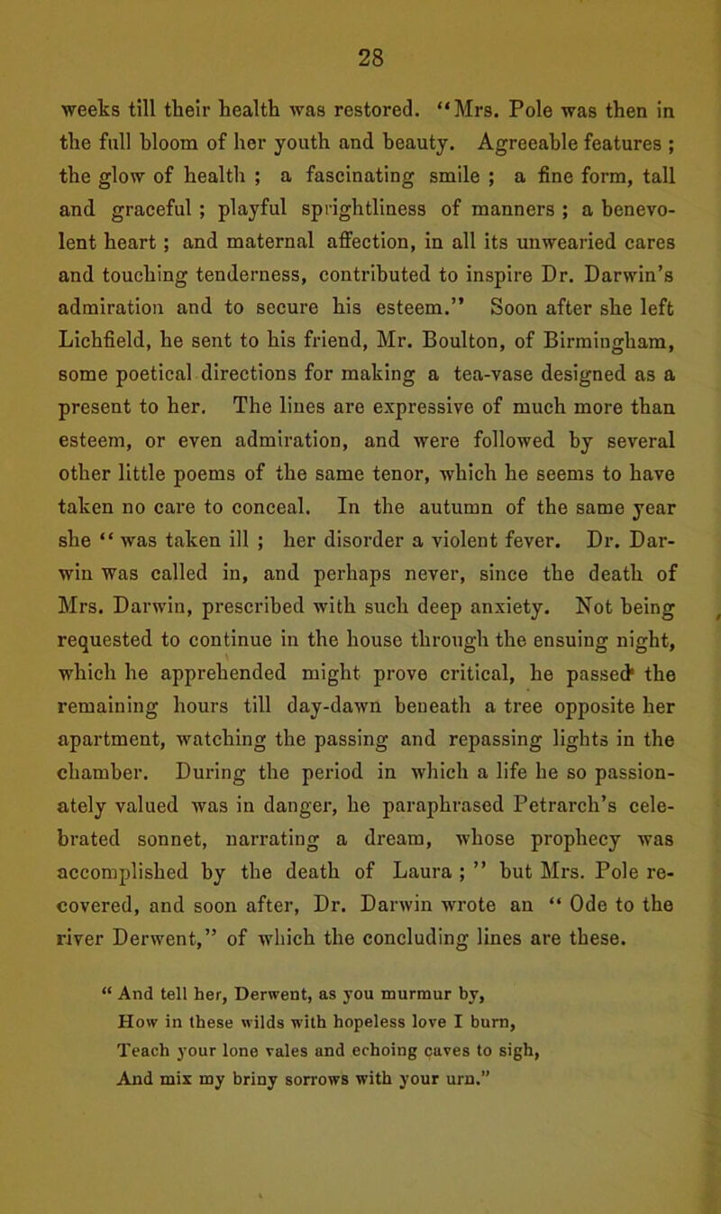 weeks till their health was restored. “Mrs. Pole was then in the full hloom of her youth and beauty. Agreeable features ; the glow of health ; a fascinating smile ; a fine form, tall and graceful ; playful sprightliness of manners ; a benevo- lent heart ; and maternal affection, in all its unwearied cares and touching tenderness, contributed to inspire Dr. Darwin’s admiration and to secure his esteem.” Soon after she left Lichfield, he sent to his friend, Mr. Boulton, of Birmingham, some poetical directions for making a tea-vase designed as a present to her. The lines are expressive of much more than esteem, or even admiration, and were followed by several other little poems of the same tenor, which he seems to have taken no care to conceal. In the autumn of the same year she “ was taken ill ; her disorder a violent fever. Dr. Dar- win was called in, and perhaps never, since the death of Mrs. Darwin, prescribed with such deep anxiety. Not being requested to continue in the house through the ensuing night, which he apprehended might prove critical, he passed1 the remaining hours till day-dawn beneath a tree opposite her apartment, watching the passing and repassing lights in the chamber. During the period in which a life he so passion- ately valued was in danger, he paraphrased Petrarch’s cele- brated sonnet, narrating a dream, whose prophecy was accomplished by the death of Laura ; ” but Mrs. Pole re- covered, and soon after, Dr. Darwin wrote an “ Ode to the river Derwent,” of which the concluding lines are these. “ And tell her, Derwent, as you murmur by, How in these wilds with hopeless love I burn, Teach your lone vales and echoing caves to sigh, And mix my briny sorrows with your urn.”