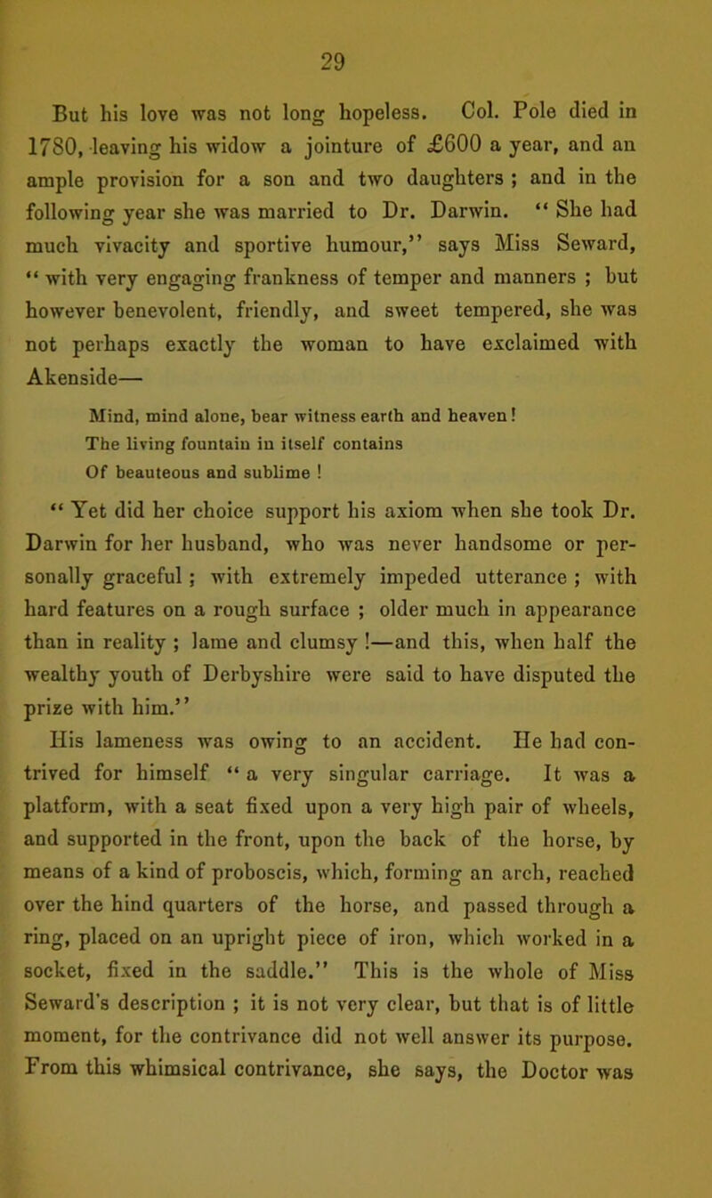 But his love was not long hopeless. Col. Pole died in 1780, leaving his widow a jointure of £600 a year, and an ample provision for a son and two daughters ; and in the following year she was married to Dr. Darwin. “ She had much vivacity and sportive humour,” says Miss Seward, “ with very engaging frankness of temper and manners ; hut however benevolent, friendly, and sweet tempered, she was not perhaps exactly the woman to have exclaimed with Akenside— Mind, mind alone, bear witness earth and heaven! The living fountain in itself contains Of beauteous and sublime ! “ Yet did her choice support his axiom when she took Dr. Darwin for her husband, who was never handsome or per- sonally graceful; with extremely impeded utterance ; with hard features on a rough surface ; older much in appearance than in reality ; lame and clumsy !—and this, when half the wealthy youth of Derbyshire were said to have disputed the prize with him.” His lameness was owing to an accident. He had con- trived for himself “ a very singular carriage. It was a platform, with a seat fixed upon a very high pair of wheels, and supported in the front, upon the back of the horse, by means of a kind of proboscis, which, forming an arch, reached over the hind quarters of the horse, and passed through a ring, placed on an upright piece of iron, which worked in a socket, fixed in the saddle.” This is the whole of Miss Seward's description ; it is not very clear, but that is of little moment, for the contrivance did not well answer its purpose. From this whimsical contrivance, she says, the Doctor was