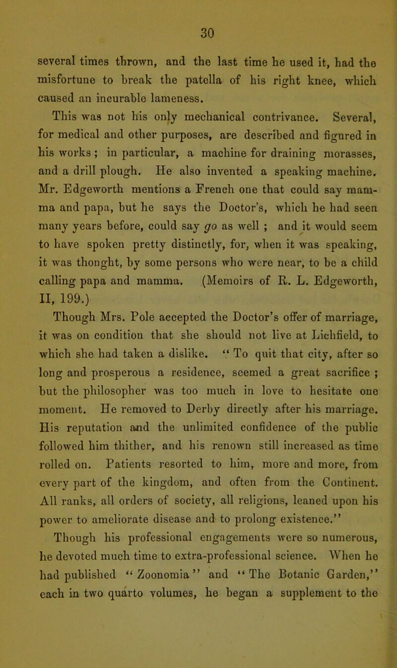 several times thrown, and the last time he used it, had the misfortune to break the patella of his right knee, which caused an incurable lameness. This was not his only mechanical contrivance. Several, for medical and other purposes, are described and figured in his works ; in particular, a machine for draining morasses, and a drill plough. He also invented a speaking machine. Mr. Edgeworth mentions a French one that could say mam- ma and papa, but he says the Doctor’s, which he had seen many years before, could say go as well ; and it would seem to have spoken pretty distinctly, for, when it was speaking, it was thought, by some persons who were near, to he a child calling papa and mamma. (Memoirs of R. L. Edgeworth, II, 199.) Though Mrs. Pole accepted the Doctor’s offer of marriage, it was on condition that she should not live at Lichfield, to which she had taken a dislike. “ To quit that city, after so long and prosperous a residence, seemed a great sacrifice ; hut the philosopher was too much in love to hesitate one moment. He removed to Derby directly after his marriage. His reputation and the unlimited confidence of the public followed him thither, and his renown still increased as time rolled on. Patients resorted to him, more and more, from every part of the kingdom, and often from the Continent. All ranks, all orders of society, all religions, leaned upon his power to ameliorate disease and to prolong existence.” Though his professional engagements were so numerous, he devoted much time to extra-professional science. When he had published “ Zoonomia ” and “The Botanic Garden,” each in two quarto volumes, he began a supplement to the