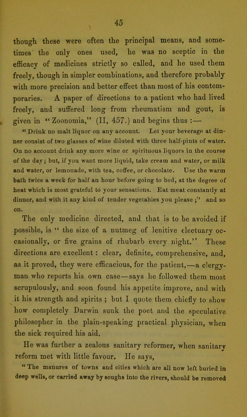 though these were often the principal means, and some- times the only ones used, he was no sceptic in the efficacy of medicines strictly so called, and he used them freely, though in simpler combinations, and therefore probably with more precision and better effect than most of his contem- poraries. A paper of directions to a patient who had lived freely, and suffered long from rheumatism and gout, is i given in “ Zoonomia,” (II, 457.) and begins thus :— “ Drink no malt liquor on any account. Let your beverage at din- ner consist of two glasses of wine diluted with three half-pints of water. On no account drink any more wine or spirituous liquors in the course of the day; but, if you want more liquid, take cream and water, or milk and water, or lemonade, with tea, coffee, or chocolate. Use the warm bath twice a week for half an hour before going to bed, at the degree of heat which is most grateful to your sensations. Eat meat constantly at dinner, and with it any kind of tender vegetables you please and so on. The only medicine directed, and that is to be avoided if possible, is “ the size of a nutmeg of lenitive electuary oc- casionally, or five grains of rhubarb every night.” These directions are excellent : clear, definite, comprehensive, and, as it proved, they were efficacious, for the patient,—a clergy- man who reports his own case—says he followed them most scrupulously, and soon found his appetite improve, and with it his strength and spirits ; but I quote them chiefly to show how completely Darwin sunk the poet and the speculative philosopher in the plain-speaking practical physician, when the sick required his aid. He was further a zealous sanitary reformer, when sanitary reform met with little favour. He says, “ The manures of towns and cities which are all now left buried in deep wells, or carried away by soughs into the rivers, should be removed