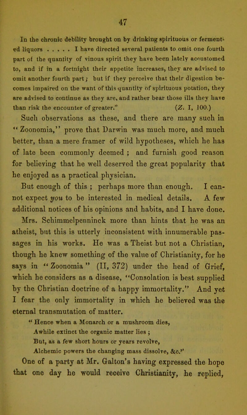 In the chronic debility brought on by drinking spirituous or ferment- ed liquors I have directed several patients to omit one fourth part of the quantity of vinous spirit they have been lately accustomed to, and if in a fortnight their appetite increases, they are advised to omit another fourth part; but if they perceive that their digestion be- comes impaired on the want of this quantity of spirituous potation, they are advised to continue as they are, and rather bear those ills they have than risk the encounter of greater.” (Z. I, 100.) Such observations as these, and there are many such in “ Zoonomia,” prove that Darwin was much more, and much better, than a mere framer of wild hypotheses, which he has of late been commonly deemed ; and furnish good reason for believing that he well deserved the great popularity that he enjoyed as a practical physician. But enough of this ; perhaps more than enough. I can- not expect you to be interested in medical details. A few additional notices of his opinions and habits, and I have done. Mrs. Schimmelpenninck more than hints that he was an atheist, but this is utterly inconsistent with innumerable pas- sages in his works. He was a Theist but not a Christian, though he knew something of the value of Christianity, for he says in “ Zoonomia ” (II, 372) under the head of Grief, which he considers as a disease, “Consolation is best supplied by the Christian doctrine of a happy immortality.” And yet I fear the only immortality in which he believed was the eternal transmutation of matter. “ Hence when a Monarch or a mushroom dies, Awhile extinct the organic matter lies ; But, as a few short hours or years revolve, Alchemic powers the changing mass dissolve, &c.’’ One of a party at Mr. Galton’s having expressed the hope that one day he would receive Christianity, he replied,
