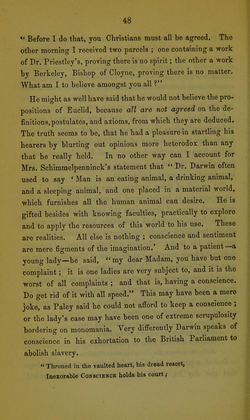“ Before I do that, you Christiana must all he agreed. The other morning I received two parcels ; one containing a work of Dr. Priestley’s, proving tliere is no spirit; the other a work by Berkeley, Bishop of Cloyne, proving there is no matter. What am I to believe amongst you all ?” He miodit as well have said that he would not believe the pro- D positions of Euclid, because all are not agreed on the de- finitions, postulates, and axioms, from which they are deduced. The truth seems to be, that he had a pleasure in startling his hearers by blurting out opinions more heterodox than any that he really held. In no other way can I account for Mrs. Schimmelpenninck’s statement that “ Dr. Darwin often used to say ‘ Man is an eating animal, a drinking animal, and a sleeping animal, and one placed in a material world, which furnishes all the human animal can desire. He is gifted besides with knowing faculties, practically to explore and to apply the resources of this world to his use. These are realities. All else is nothing ; conscience and sentiment are mere figments of the imagination.’ And to a patient a young lady—he said, “my dear Madam, you have hut one complaint; it is one ladies are very subject to, and it is the worst of all complaints ; and that is, having a conscience. Do get rid of it with all speed.” This may have been a mere joke, as Paley said he could not afford to keep a conscience ; or the lady’s case may have been one of extreme scrupulosity bordering on monomania. Very differently Dai win speaks of conscience in his exhortation to the British Parliament to abolish slavery. “ Throned in the vaulted heart, his dread resort, Inexorable Conscience holds his court;