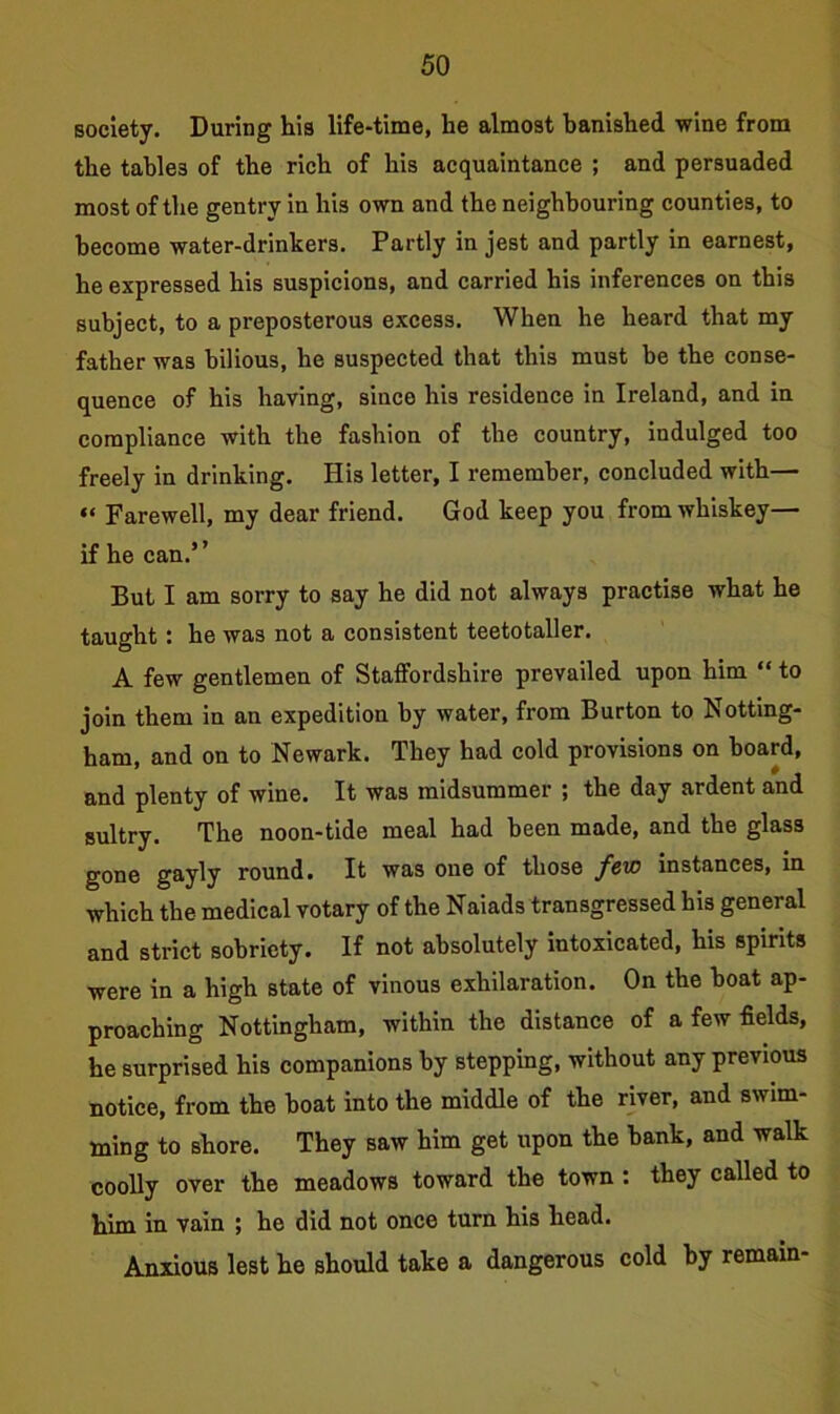 society. During his life-time, he almost banished wine from the tables of the rich of his acquaintance ; and persuaded most of the gentry in his own and the neighbouring counties, to become water-drinkers. Partly in jest and partly in earnest, he expressed his suspicions, and carried his inferences on this subject, to a preposterous excess. When he heard that my father was bilious, he suspected that this must be the conse- quence of his having, since his residence in Ireland, and in compliance with the fashion of the country, indulged too freely in drinking. His letter, I remember, concluded with— “ Farewell, my dear friend. God keep you from whiskey— if he can.’ ’ But I am sorry to say he did not always practise what he taught : he was not a consistent teetotaller. A few gentlemen of Staffordshire prevailed upon him “ to join them in an expedition by water, from Burton to Notting- ham, and on to Newark. They had cold provisions on board, and plenty of wine. It was midsummer ; the day ardent and sultry. The noon-tide meal had been made, and the glass gone gayly round. It was one of those few instances, in which the medical votary of the Naiads transgressed his general and strict sobriety. If not absolutely intoxicated, his spirits were in a high state of vinous exhilaration. On the boat ap- proaching Nottingham, within the distance of a few fields, he surprised his companions by stepping, without any previous notice, from the boat into the middle of the river, and swim- ming to shore. They saw him get upon the bank, and walk coolly over the meadows toward the town: they called to him in vain ; he did not once turn his head. Anxious lest he should take a dangerous cold by remain-
