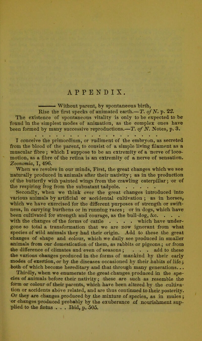 APPENDIX. Without parent, by spontaneous birth, Rise the first specks of animated earth.— T. o/N. p. 22. The existence of spontaneous vitality is only to he expected to he found in the simplest modes of animation, as the complex ones have been formed by many successive reproductions.—T. of N. Notes, p. 3. I conceive the primordium, or rudiment of the embryon, as secreted from the blood of the parent, to consist of a simple living filament as a muscular fibre ; which I suppose to be an extremity of a nerve of loco- motion, as a fibre of the retina is an extremity of a nerve of sensation. Zoonomia, I, 496. When we revolve in our minds, First, the great changes which we see naturally produced in animals after their nativity; as in the production of the butterfly with painted wings from the crawling caterpillar; or of the respiring frog from the subnatant tadpole Secondly, when we think over the great changes introduced into various animals by artificial or accidental cultivation ; as in horses, which we have exercised for the different purposes of strength or swift- ness, in carrying burthens or in running races; or in dogs, which have been cultivated for strength and courage, as the hull-dog, &c. . . . with the changes of the forms of cattle .... which have under- gone so total a transformation that we are now ignorant from what species of wild animals they had their origin. Add to these the great changes of shape and colour, which we daily see produced in smaller animals from our domestication of them, as rabbits or pigeons ; or from the difference of climates and even of seasons ; ... add to these the various changes produced in the forms of mankind by their early modes of exertion, or by the diseases occasioned by their habits of life ; both of which become hereditary and that through many generations... Thirdly, when we enumerate the great changes produced in the spe- cies of animals before their nativity; these are such as resemble the form or colour of their parents, which have been altered by the cultiva- tion or accidents above related, and are thus continued to their posterity. Or they are changes produced by the mixture of species, as in mules j or changes produced probably by the exuberance of nourishment sup- plied to the foetus . . . Ibid, p. 505.