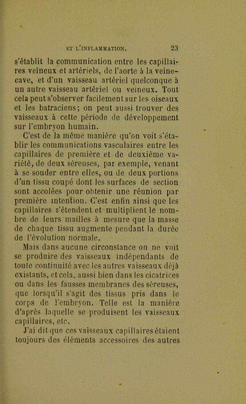 s’établit la communication entre les capillai- res veineux et artériels, de l’aorte à la veine- cave, et d’un vaisseau artériel quelconque à un autre vaisseau artériel ou veineux. Tout cela peut s’observer facilement sur les oiseaux et les batraciens; on peut aussi trouver des vaisseaux à cette période de développement sur l’embryon humain. C’est de la môme manière qu’on voit s'éta- blir les communications vasculaires entre les capillaires de première et de deuxième va- riété, de deux séreuses, par exemple, venant à se souder entre elles, ou de deux portions d’un tissu coupé dont les surfaces de section sont accolées pour obtenir une réunion par première intention. C’est enfin ainsi que les capillaires s’étendent et multiplient le nom- bre de leurs mailles à mesure que la masse de chaque tissu augmente pendant la durée de l’évolution normale. Mais dans aucune circonstance on ne voit se produire des vaisseaux indépendants de toute continuité avec les autres vaisseaux déjà existants, et cela, aussi bien dans les cicatrices ou dans les fausses membranes des séreuses, que lorsqu’il s’agit des tissus pris dans le corps de l’embryon. Telle est la manière d’après laquelle se produisent les vaisseaux capillaires, etc. J’ai dit que ces vaisseaux capillaires étaient toujours des éléments accessoires des autres