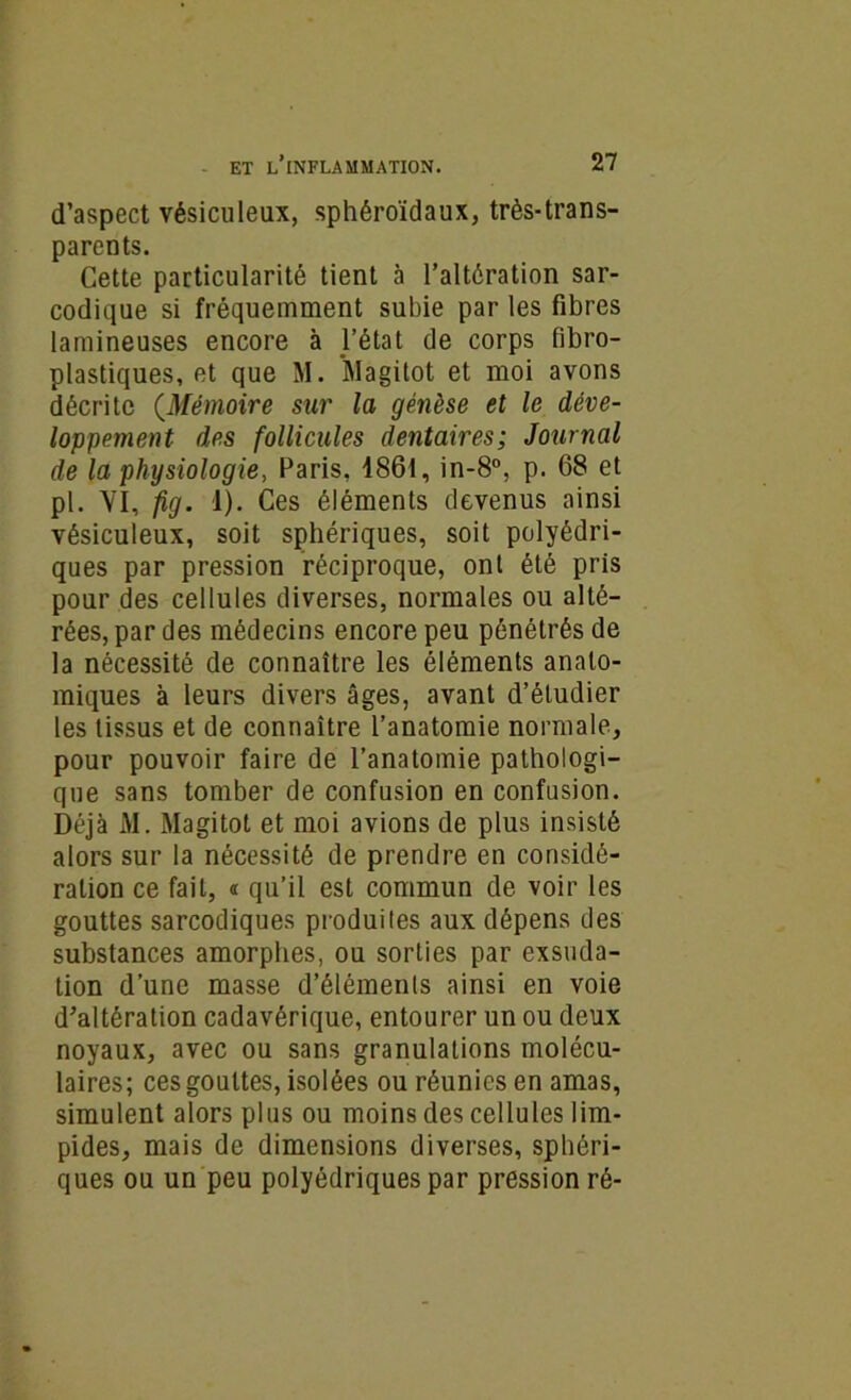 d’aspect vésiculeux, sphéroïdaux, très-trans- parents. Cette particularité tient à l’altération sar- codique si fréquemment subie par les fibres lamineuses encore à l’état de corps fibro- plastiques, et que M. Magitot et moi avons décrite (Mémoire sur la genèse et le déve- loppement des follicules dentaires; Journal de la physiologie, Paris, 1861, in-8°, p. 68 et pl. VI, fig. 1). Ces éléments devenus ainsi vésiculeux, soit sphériques, soit polyédri- ques par pression réciproque, ont été pris pour des cellules diverses, normales ou alté- rées, par des médecins encore peu pénétrés de la nécessité de connaître les éléments anato- miques à leurs divers âges, avant d’étudier les tissus et de connaître l’anatomie normale, pour pouvoir faire de l’anatomie pathologi- que sans tomber de confusion en confusion. Déjà M. Magitot et moi avions de plus insisté alors sur la nécessité de prendre en considé- ration ce fait, « qu’il est commun de voir les gouttes sarcodiques produites aux dépens des substances amorphes, ou sorties par exsuda- tion d’une masse d’éléments ainsi en voie d’altération cadavérique, entourer un ou deux noyaux, avec ou sans granulations molécu- laires; ces gouttes, isolées ou réunies en amas, simulent alors plus ou moins des cellules lim- pides, mais de dimensions diverses, sphéri- ques ou un peu polyédriques par pression ré-