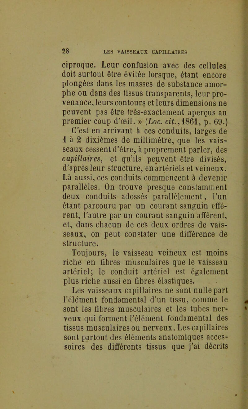 ciproque. Leur confusion avec des cellules doit surtoul être évitée lorsque, étant encore plongées dans les masses de substance amor- phe ou dans des tissus transparents, leur pro- venance, leurs contours et leurs dimensions ne peuvent pas être très-exactement aperçus au premier coup d’œil. » (Loc. cit., 1861, p. 69.) C’est en arrivant à ces conduits, larges de 1 à 2 dixièmes de millimètre, que les vais- seaux cessent d’être, à proprement parler, des capillaires, et qu’ils peuvent être divisés, d’après leur structure, en artériels et veineux. Là aussi, ces conduits commencent à devenir parallèles. On trouve presque constamment deux conduits adossés parallèlement, l’un étant parcouru par un courant sanguin effé- rent, l’autre par un courant sanguin afférent, et, dans chacun de ceS deux ordres de vais- seaux, on peut constater une différence de structure. Toujours, le vaisseau veineux est moins riche en libres musculaires que le vaisseau artériel; le conduit artériel est également plus riche aussi en fibres élastiques. Les vaisseaux capillaires ne sont nulle part l’élément fondamental d’un tissu, comme le sont les fibres musculaires et les tubes ner- veux qui forment l’élément fondamental des tissus musculaires ou nerveux. Les capillaires sont partout des éléments anatomiques acces- soires des différents tissus que j’ai décrits