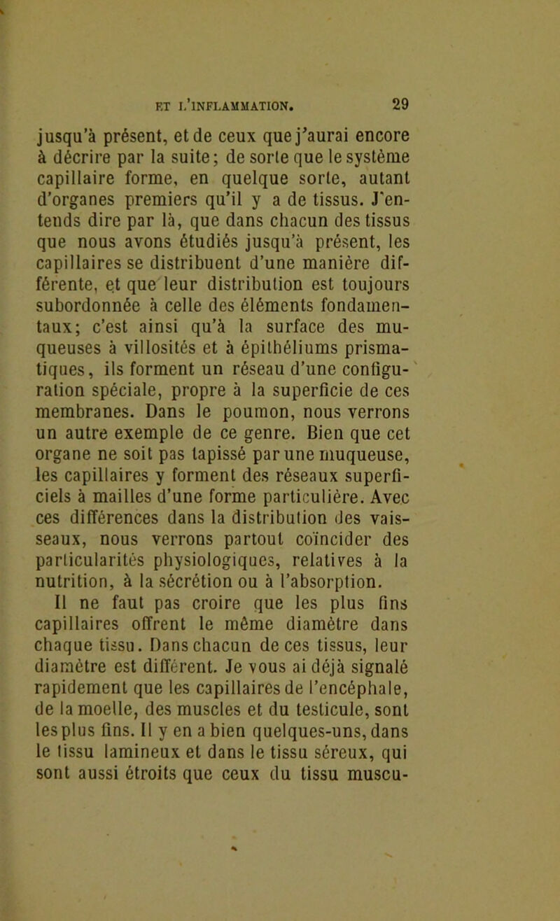 jusqu’à présent, et de ceux que j’aurai encore à décrire par la suite ; de sorte que le système capillaire forme, en quelque sorte, autant d’organes premiers qu’il y a de tissus. J'en- tends dire par là, que dans chacun des tissus que nous avons étudiés jusqu’à présent, les capillaires se distribuent d’une manière dif- férente, et que leur distribution est toujours subordonnée à celle des éléments fondamen- taux; c’est ainsi qu’à la surface des mu- queuses à villosités et à épithéliums prisma- tiques, ils forment un réseau d’une configu- ration spéciale, propre à la superficie de ces membranes. Dans le poumon, nous verrons un autre exemple de ce genre. Bien que cet organe ne soit pas tapissé par une muqueuse, les capillaires y forment des réseaux superfi- ciels à mailles d’une forme particulière. Avec ces différences dans la distribution des vais- seaux, nous verrons partout coïncider des particularités physiologiques, relatives à la nutrition, à la sécrétion ou à l’absorption. Il ne faut pas croire que les plus fins capillaires offrent le môme diamètre dans chaque tissu. Dans chacun de ces tissus, leur diamètre est différent. Je vous ai déjà signalé rapidement que les capillaires de l’encéphale, de la moelle, des muscles et du testicule, sont les plus fins. Il y en a bien quelques-uns, dans le tissu lamineux et dans le tissu séreux, qui sont aussi étroits que ceux du tissu muscu-