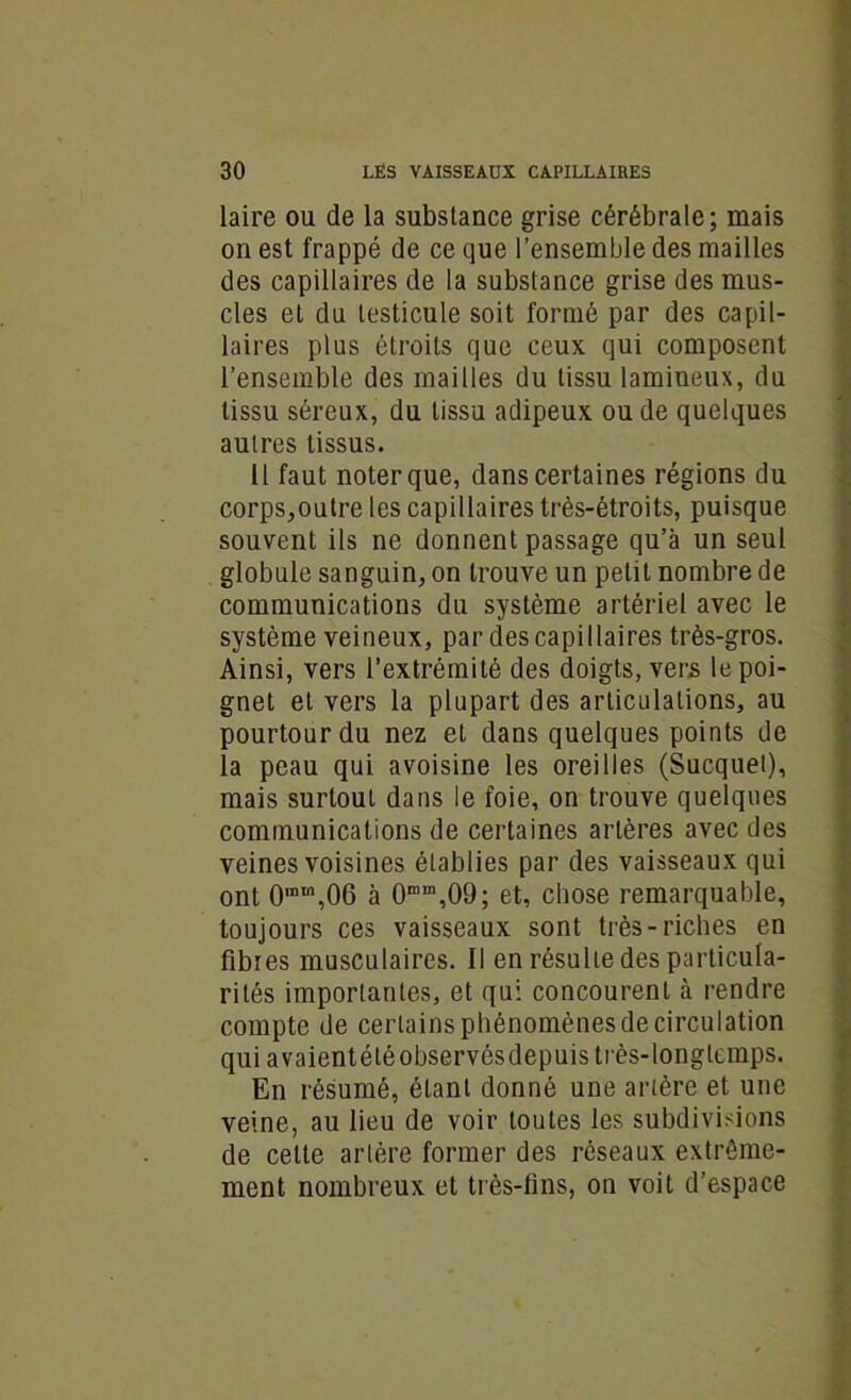 laire ou de la substance grise cérébrale; mais on est frappé de ce que l’ensemble des mailles des capillaires de la substance grise des mus- cles et du testicule soit formé par des capil- laires plus étroits que ceux qui composent l’ensemble des mailles du tissu lamiueux, du tissu séreux, du tissu adipeux ou de quelques autres tissus. Il faut noter que, dans certaines régions du corps,outre les capillaires très-étroits, puisque souvent ils ne donnent passage qu’à un seul globule sanguin, on trouve un petit nombre de communications du système artériel avec le système veineux, par des capillaires très-gros. Ainsi, vers l’extrémité des doigts, vers le poi- gnet et vers la plupart des articulations, au pourtour du nez et dans quelques points de la peau qui avoisine les oreilles (Sucquei), mais surtout dans le foie, on trouve quelques communications de certaines artères avec des veines voisines établies par des vaisseaux qui ont 0mm,06 à 0mD\09; et, chose remarquable, toujours ces vaisseaux sont très-riches en fibres musculaires. 11 en résulte des particula- rités importantes, et qui concourent à rendre compte de certains phénomènes de circulation qui avaientétéobservésdepuis très-longtemps. En résumé, étant donné une artère et une veine, au lieu de voir toutes les subdivisions de celte artère former des réseaux extrême- ment nombreux et très-fins, on voit d’espace